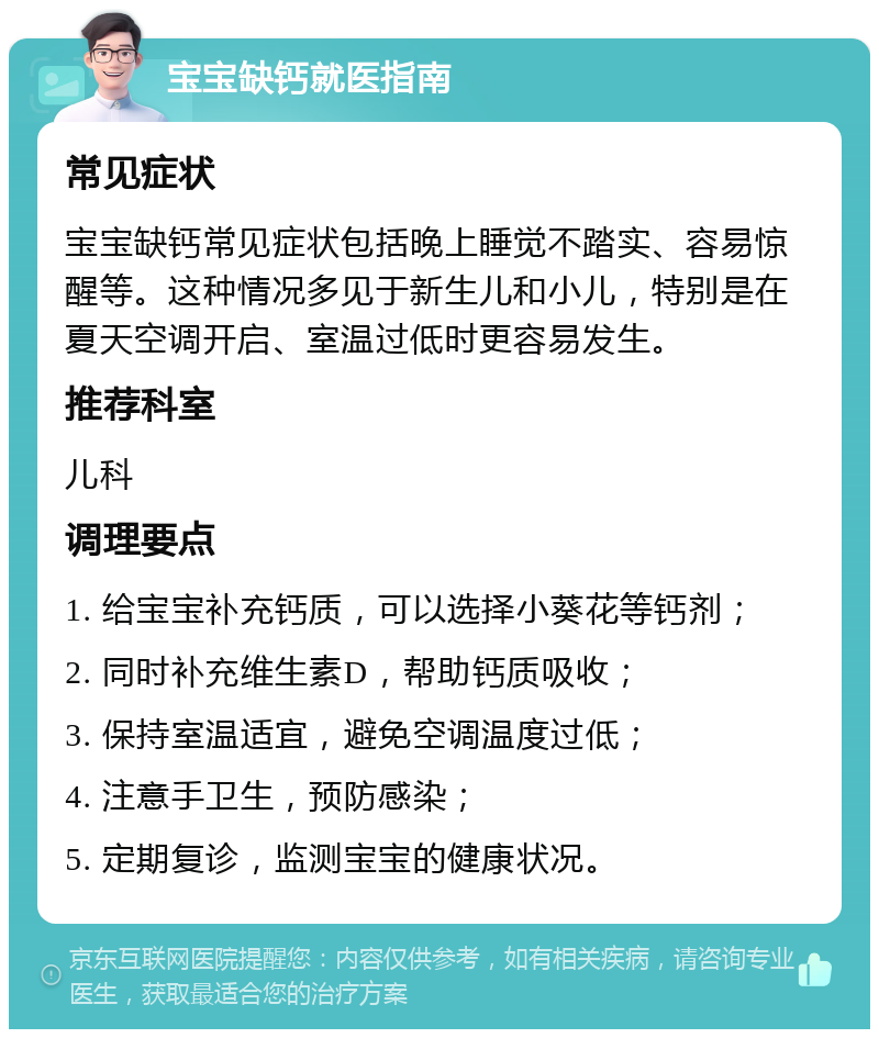 宝宝缺钙就医指南 常见症状 宝宝缺钙常见症状包括晚上睡觉不踏实、容易惊醒等。这种情况多见于新生儿和小儿，特别是在夏天空调开启、室温过低时更容易发生。 推荐科室 儿科 调理要点 1. 给宝宝补充钙质，可以选择小葵花等钙剂； 2. 同时补充维生素D，帮助钙质吸收； 3. 保持室温适宜，避免空调温度过低； 4. 注意手卫生，预防感染； 5. 定期复诊，监测宝宝的健康状况。