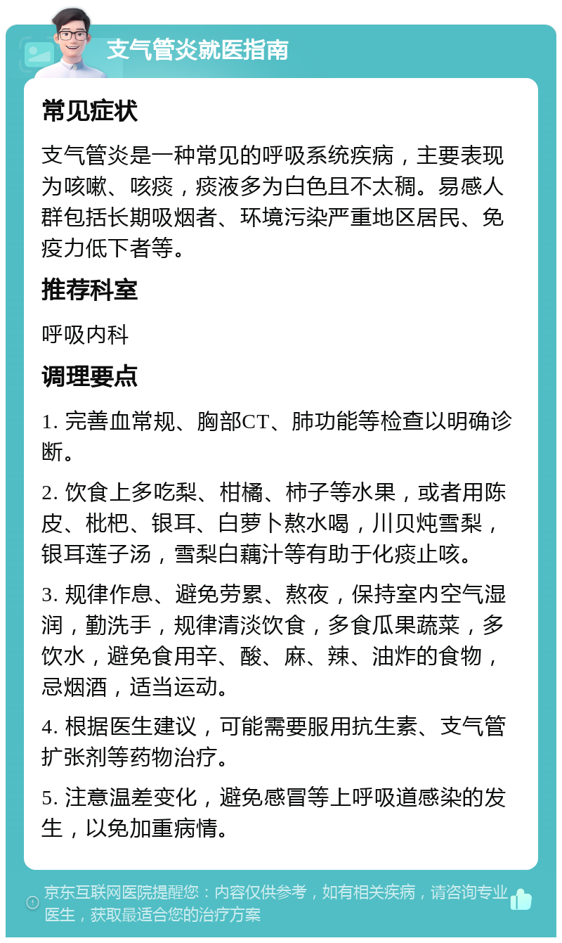 支气管炎就医指南 常见症状 支气管炎是一种常见的呼吸系统疾病，主要表现为咳嗽、咳痰，痰液多为白色且不太稠。易感人群包括长期吸烟者、环境污染严重地区居民、免疫力低下者等。 推荐科室 呼吸内科 调理要点 1. 完善血常规、胸部CT、肺功能等检查以明确诊断。 2. 饮食上多吃梨、柑橘、柿子等水果，或者用陈皮、枇杷、银耳、白萝卜熬水喝，川贝炖雪梨，银耳莲子汤，雪梨白藕汁等有助于化痰止咳。 3. 规律作息、避免劳累、熬夜，保持室内空气湿润，勤洗手，规律清淡饮食，多食瓜果蔬菜，多饮水，避免食用辛、酸、麻、辣、油炸的食物，忌烟酒，适当运动。 4. 根据医生建议，可能需要服用抗生素、支气管扩张剂等药物治疗。 5. 注意温差变化，避免感冒等上呼吸道感染的发生，以免加重病情。