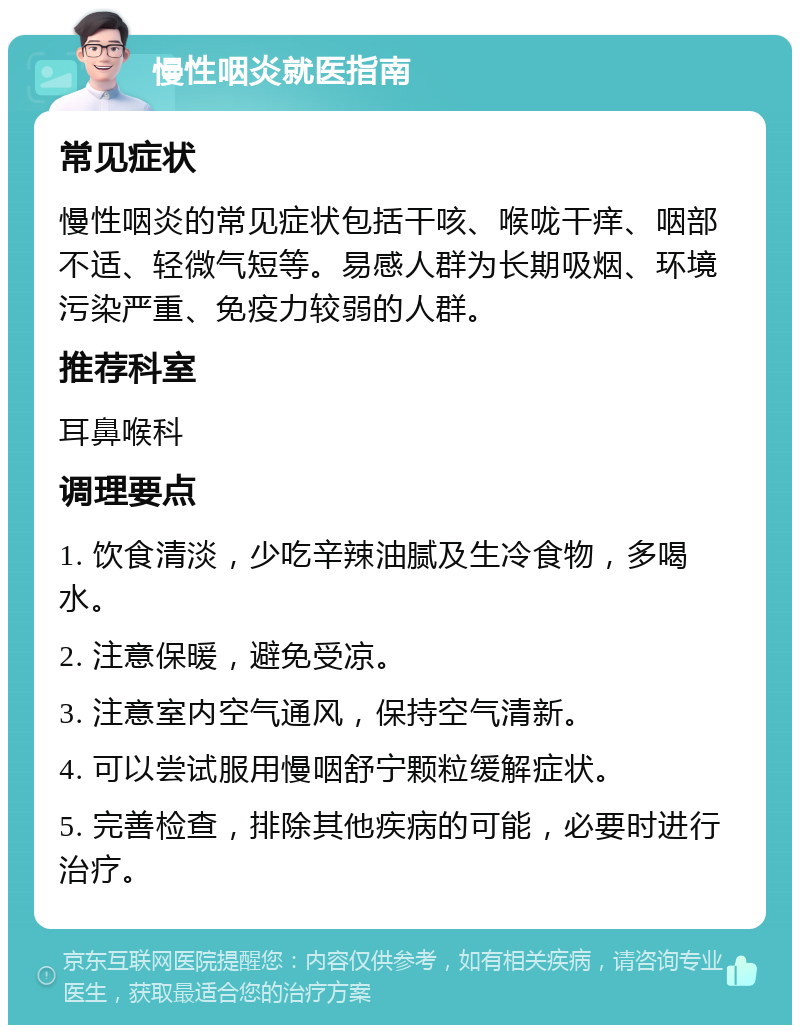 慢性咽炎就医指南 常见症状 慢性咽炎的常见症状包括干咳、喉咙干痒、咽部不适、轻微气短等。易感人群为长期吸烟、环境污染严重、免疫力较弱的人群。 推荐科室 耳鼻喉科 调理要点 1. 饮食清淡，少吃辛辣油腻及生冷食物，多喝水。 2. 注意保暖，避免受凉。 3. 注意室内空气通风，保持空气清新。 4. 可以尝试服用慢咽舒宁颗粒缓解症状。 5. 完善检查，排除其他疾病的可能，必要时进行治疗。