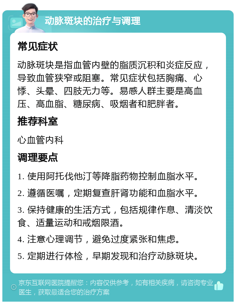 动脉斑块的治疗与调理 常见症状 动脉斑块是指血管内壁的脂质沉积和炎症反应，导致血管狭窄或阻塞。常见症状包括胸痛、心悸、头晕、四肢无力等。易感人群主要是高血压、高血脂、糖尿病、吸烟者和肥胖者。 推荐科室 心血管内科 调理要点 1. 使用阿托伐他汀等降脂药物控制血脂水平。 2. 遵循医嘱，定期复查肝肾功能和血脂水平。 3. 保持健康的生活方式，包括规律作息、清淡饮食、适量运动和戒烟限酒。 4. 注意心理调节，避免过度紧张和焦虑。 5. 定期进行体检，早期发现和治疗动脉斑块。