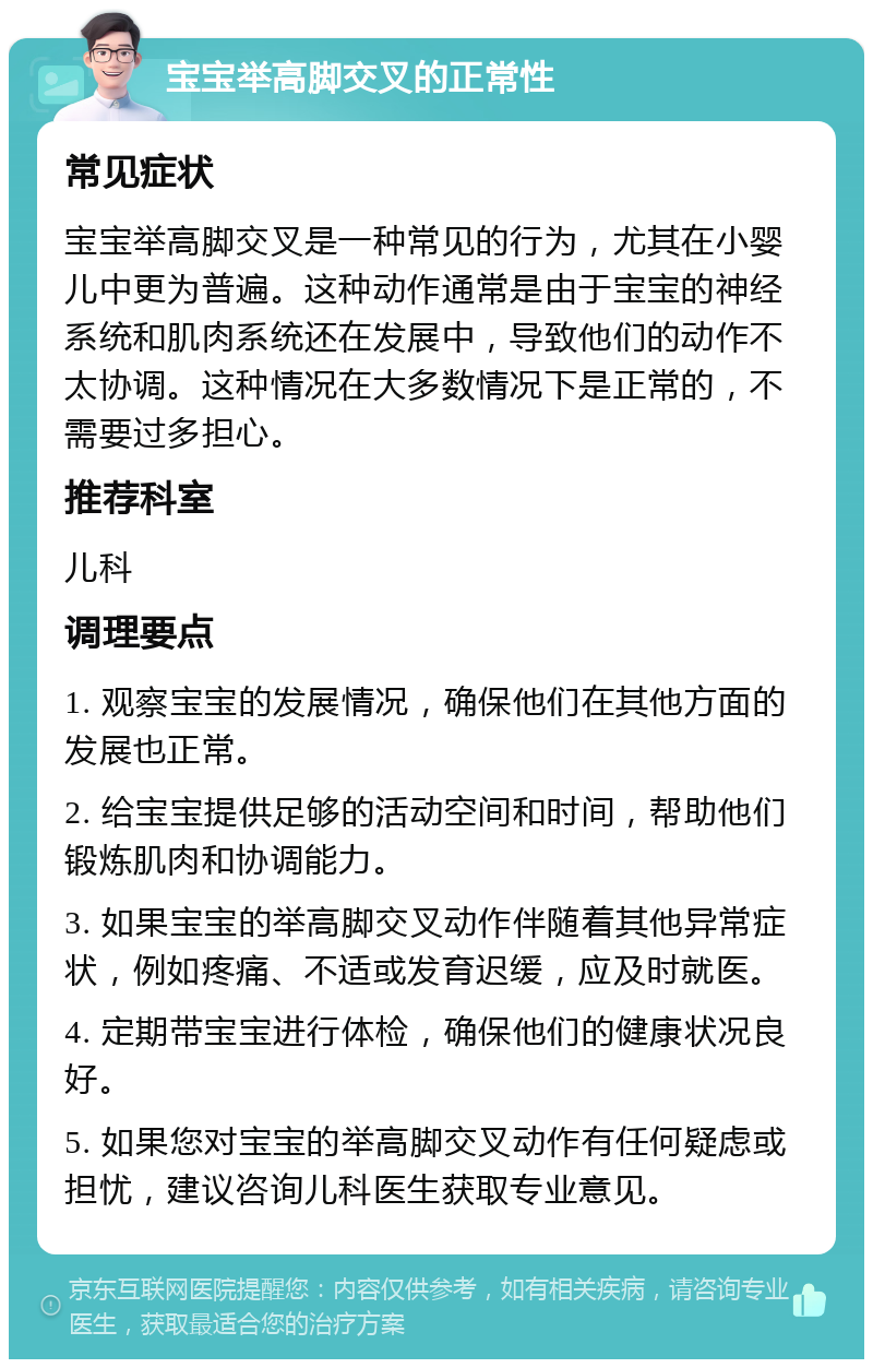 宝宝举高脚交叉的正常性 常见症状 宝宝举高脚交叉是一种常见的行为，尤其在小婴儿中更为普遍。这种动作通常是由于宝宝的神经系统和肌肉系统还在发展中，导致他们的动作不太协调。这种情况在大多数情况下是正常的，不需要过多担心。 推荐科室 儿科 调理要点 1. 观察宝宝的发展情况，确保他们在其他方面的发展也正常。 2. 给宝宝提供足够的活动空间和时间，帮助他们锻炼肌肉和协调能力。 3. 如果宝宝的举高脚交叉动作伴随着其他异常症状，例如疼痛、不适或发育迟缓，应及时就医。 4. 定期带宝宝进行体检，确保他们的健康状况良好。 5. 如果您对宝宝的举高脚交叉动作有任何疑虑或担忧，建议咨询儿科医生获取专业意见。