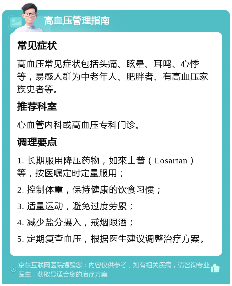 高血压管理指南 常见症状 高血压常见症状包括头痛、眩晕、耳鸣、心悸等，易感人群为中老年人、肥胖者、有高血压家族史者等。 推荐科室 心血管内科或高血压专科门诊。 调理要点 1. 长期服用降压药物，如來士普（Losartan）等，按医嘱定时定量服用； 2. 控制体重，保持健康的饮食习惯； 3. 适量运动，避免过度劳累； 4. 减少盐分摄入，戒烟限酒； 5. 定期复查血压，根据医生建议调整治疗方案。