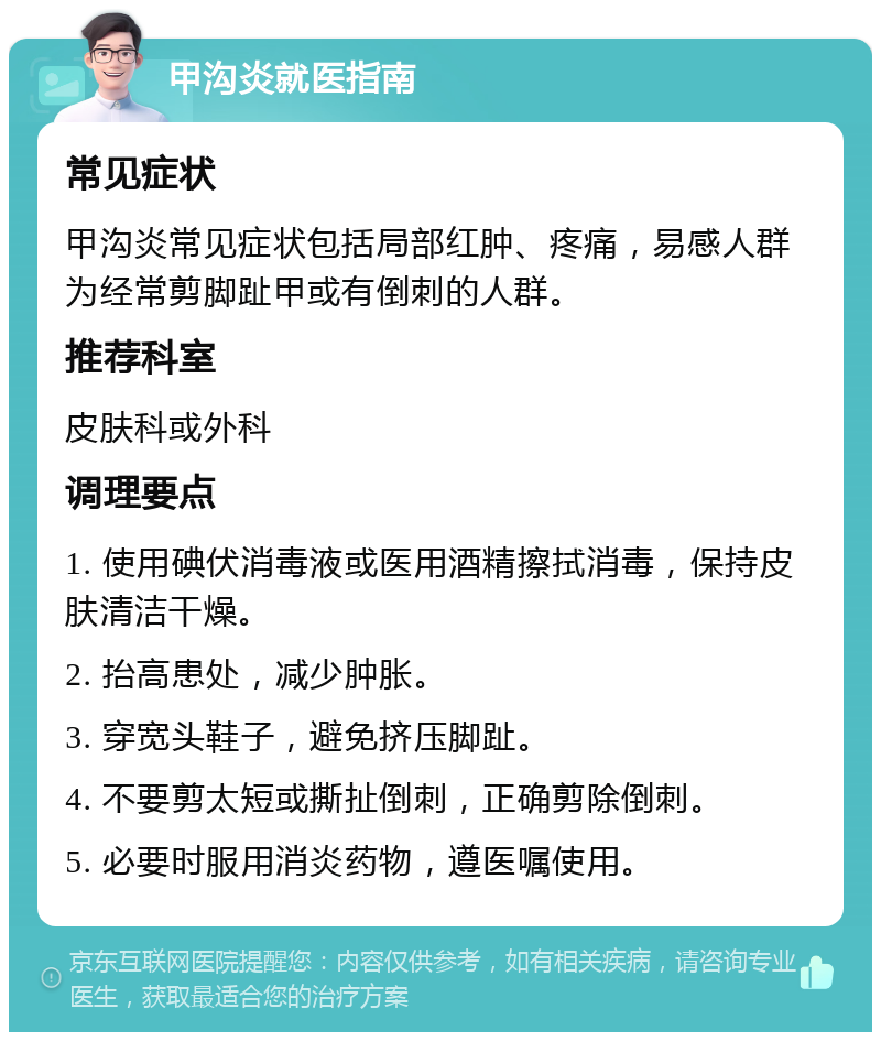 甲沟炎就医指南 常见症状 甲沟炎常见症状包括局部红肿、疼痛，易感人群为经常剪脚趾甲或有倒刺的人群。 推荐科室 皮肤科或外科 调理要点 1. 使用碘伏消毒液或医用酒精擦拭消毒，保持皮肤清洁干燥。 2. 抬高患处，减少肿胀。 3. 穿宽头鞋子，避免挤压脚趾。 4. 不要剪太短或撕扯倒刺，正确剪除倒刺。 5. 必要时服用消炎药物，遵医嘱使用。