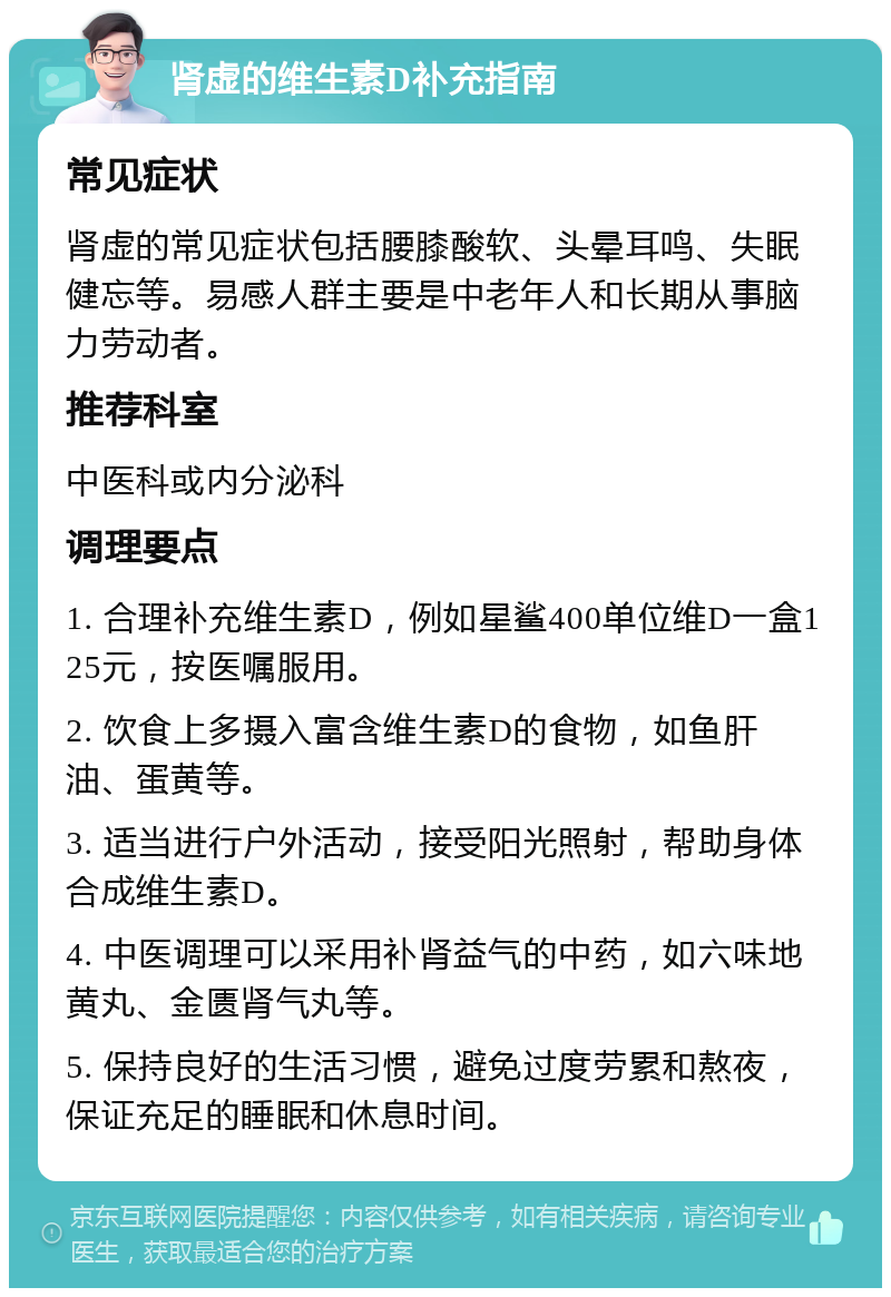 肾虚的维生素D补充指南 常见症状 肾虚的常见症状包括腰膝酸软、头晕耳鸣、失眠健忘等。易感人群主要是中老年人和长期从事脑力劳动者。 推荐科室 中医科或内分泌科 调理要点 1. 合理补充维生素D，例如星鲨400单位维D一盒125元，按医嘱服用。 2. 饮食上多摄入富含维生素D的食物，如鱼肝油、蛋黄等。 3. 适当进行户外活动，接受阳光照射，帮助身体合成维生素D。 4. 中医调理可以采用补肾益气的中药，如六味地黄丸、金匮肾气丸等。 5. 保持良好的生活习惯，避免过度劳累和熬夜，保证充足的睡眠和休息时间。