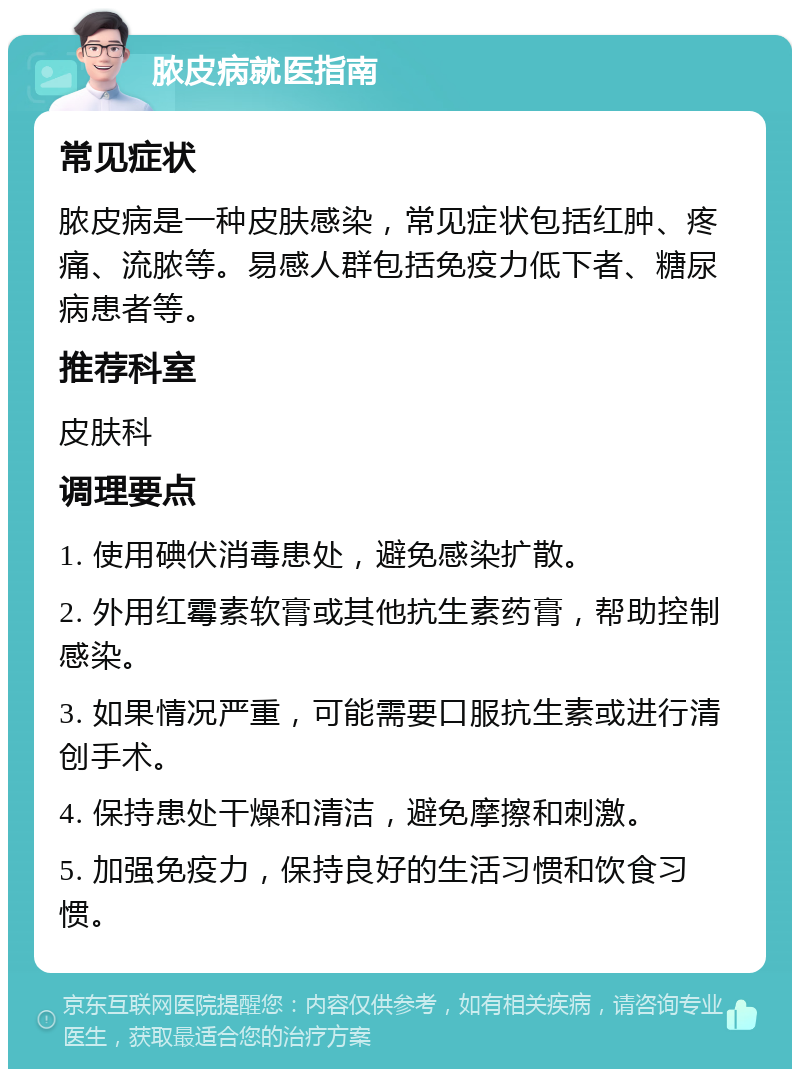 脓皮病就医指南 常见症状 脓皮病是一种皮肤感染，常见症状包括红肿、疼痛、流脓等。易感人群包括免疫力低下者、糖尿病患者等。 推荐科室 皮肤科 调理要点 1. 使用碘伏消毒患处，避免感染扩散。 2. 外用红霉素软膏或其他抗生素药膏，帮助控制感染。 3. 如果情况严重，可能需要口服抗生素或进行清创手术。 4. 保持患处干燥和清洁，避免摩擦和刺激。 5. 加强免疫力，保持良好的生活习惯和饮食习惯。