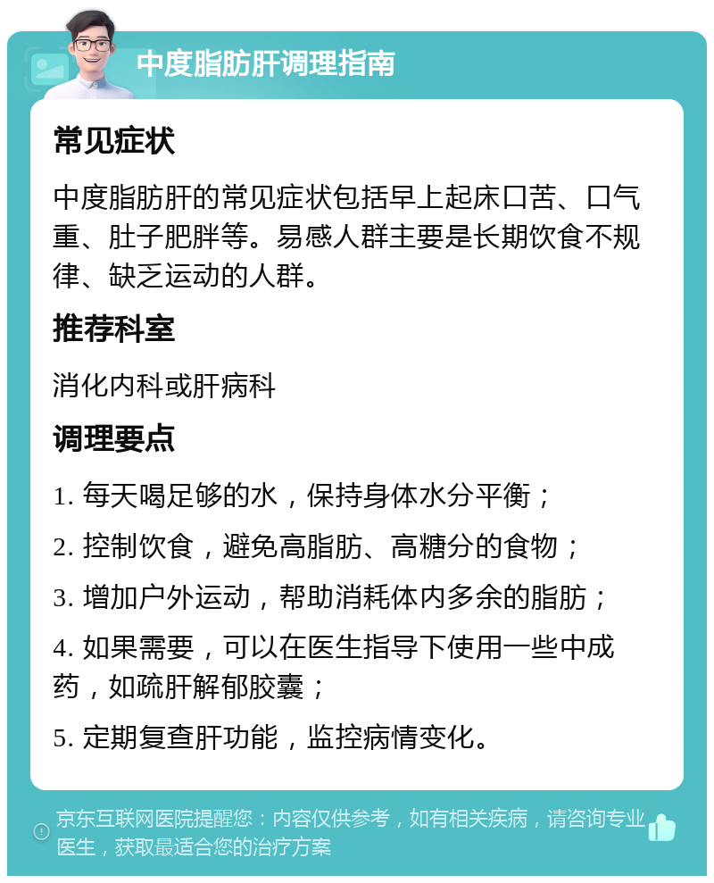 中度脂肪肝调理指南 常见症状 中度脂肪肝的常见症状包括早上起床口苦、口气重、肚子肥胖等。易感人群主要是长期饮食不规律、缺乏运动的人群。 推荐科室 消化内科或肝病科 调理要点 1. 每天喝足够的水，保持身体水分平衡； 2. 控制饮食，避免高脂肪、高糖分的食物； 3. 增加户外运动，帮助消耗体内多余的脂肪； 4. 如果需要，可以在医生指导下使用一些中成药，如疏肝解郁胶囊； 5. 定期复查肝功能，监控病情变化。