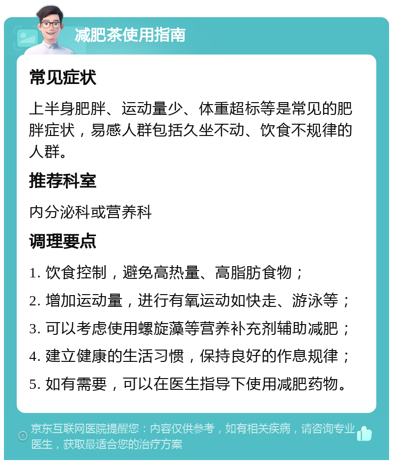 减肥茶使用指南 常见症状 上半身肥胖、运动量少、体重超标等是常见的肥胖症状，易感人群包括久坐不动、饮食不规律的人群。 推荐科室 内分泌科或营养科 调理要点 1. 饮食控制，避免高热量、高脂肪食物； 2. 增加运动量，进行有氧运动如快走、游泳等； 3. 可以考虑使用螺旋藻等营养补充剂辅助减肥； 4. 建立健康的生活习惯，保持良好的作息规律； 5. 如有需要，可以在医生指导下使用减肥药物。