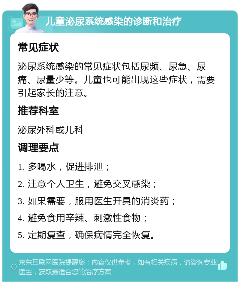 儿童泌尿系统感染的诊断和治疗 常见症状 泌尿系统感染的常见症状包括尿频、尿急、尿痛、尿量少等。儿童也可能出现这些症状，需要引起家长的注意。 推荐科室 泌尿外科或儿科 调理要点 1. 多喝水，促进排泄； 2. 注意个人卫生，避免交叉感染； 3. 如果需要，服用医生开具的消炎药； 4. 避免食用辛辣、刺激性食物； 5. 定期复查，确保病情完全恢复。