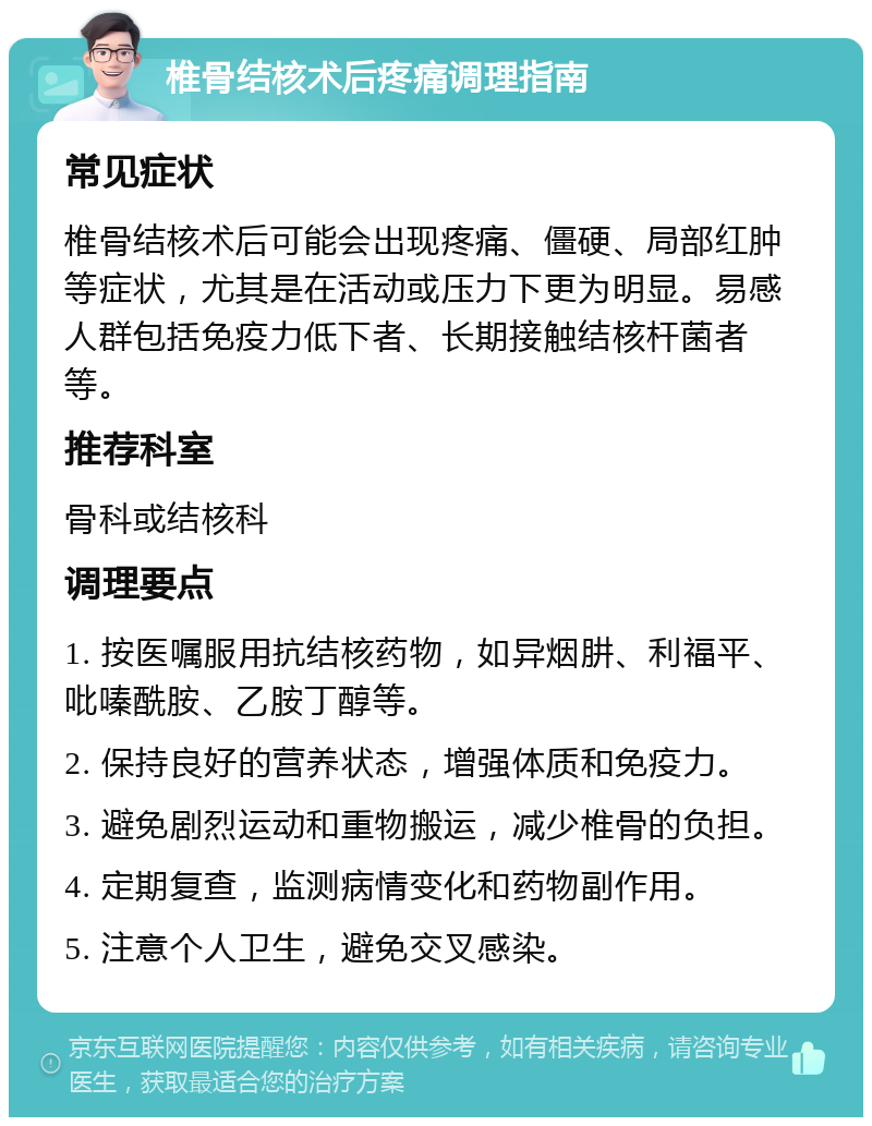 椎骨结核术后疼痛调理指南 常见症状 椎骨结核术后可能会出现疼痛、僵硬、局部红肿等症状，尤其是在活动或压力下更为明显。易感人群包括免疫力低下者、长期接触结核杆菌者等。 推荐科室 骨科或结核科 调理要点 1. 按医嘱服用抗结核药物，如异烟肼、利福平、吡嗪酰胺、乙胺丁醇等。 2. 保持良好的营养状态，增强体质和免疫力。 3. 避免剧烈运动和重物搬运，减少椎骨的负担。 4. 定期复查，监测病情变化和药物副作用。 5. 注意个人卫生，避免交叉感染。