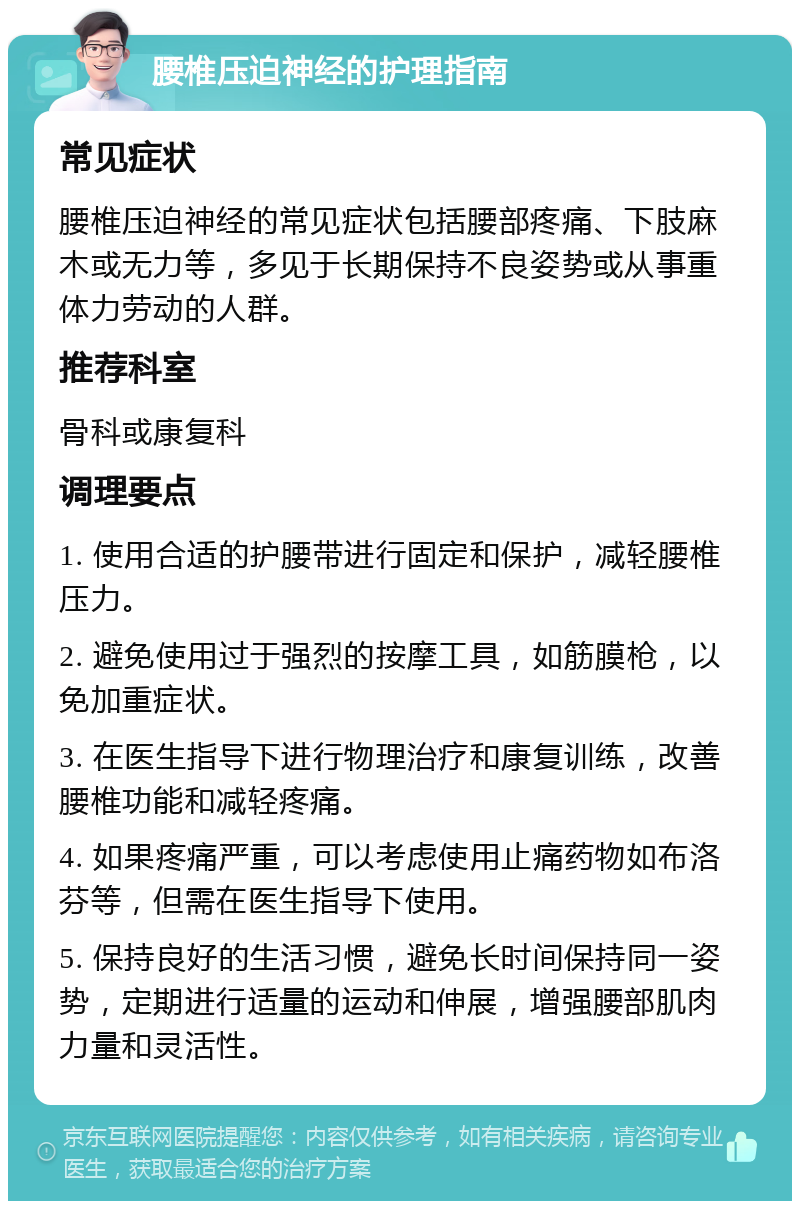 腰椎压迫神经的护理指南 常见症状 腰椎压迫神经的常见症状包括腰部疼痛、下肢麻木或无力等，多见于长期保持不良姿势或从事重体力劳动的人群。 推荐科室 骨科或康复科 调理要点 1. 使用合适的护腰带进行固定和保护，减轻腰椎压力。 2. 避免使用过于强烈的按摩工具，如筋膜枪，以免加重症状。 3. 在医生指导下进行物理治疗和康复训练，改善腰椎功能和减轻疼痛。 4. 如果疼痛严重，可以考虑使用止痛药物如布洛芬等，但需在医生指导下使用。 5. 保持良好的生活习惯，避免长时间保持同一姿势，定期进行适量的运动和伸展，增强腰部肌肉力量和灵活性。