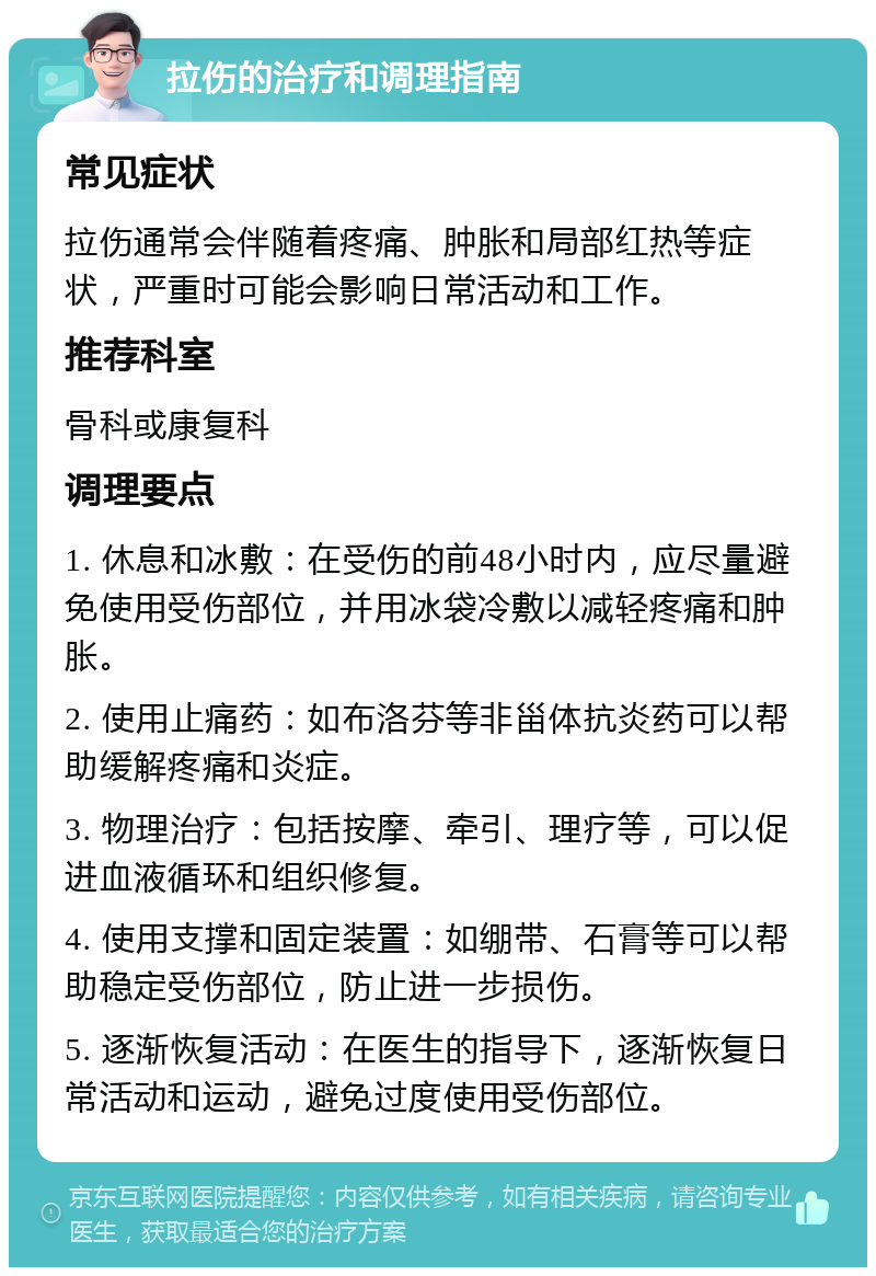 拉伤的治疗和调理指南 常见症状 拉伤通常会伴随着疼痛、肿胀和局部红热等症状，严重时可能会影响日常活动和工作。 推荐科室 骨科或康复科 调理要点 1. 休息和冰敷：在受伤的前48小时内，应尽量避免使用受伤部位，并用冰袋冷敷以减轻疼痛和肿胀。 2. 使用止痛药：如布洛芬等非甾体抗炎药可以帮助缓解疼痛和炎症。 3. 物理治疗：包括按摩、牵引、理疗等，可以促进血液循环和组织修复。 4. 使用支撑和固定装置：如绷带、石膏等可以帮助稳定受伤部位，防止进一步损伤。 5. 逐渐恢复活动：在医生的指导下，逐渐恢复日常活动和运动，避免过度使用受伤部位。