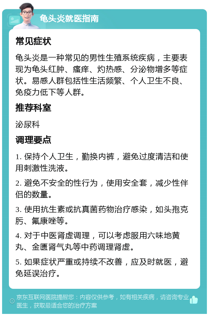 龟头炎就医指南 常见症状 龟头炎是一种常见的男性生殖系统疾病，主要表现为龟头红肿、瘙痒、灼热感、分泌物增多等症状。易感人群包括性生活频繁、个人卫生不良、免疫力低下等人群。 推荐科室 泌尿科 调理要点 1. 保持个人卫生，勤换内裤，避免过度清洁和使用刺激性洗液。 2. 避免不安全的性行为，使用安全套，减少性伴侣的数量。 3. 使用抗生素或抗真菌药物治疗感染，如头孢克肟、氟康唑等。 4. 对于中医肾虚调理，可以考虑服用六味地黄丸、金匮肾气丸等中药调理肾虚。 5. 如果症状严重或持续不改善，应及时就医，避免延误治疗。