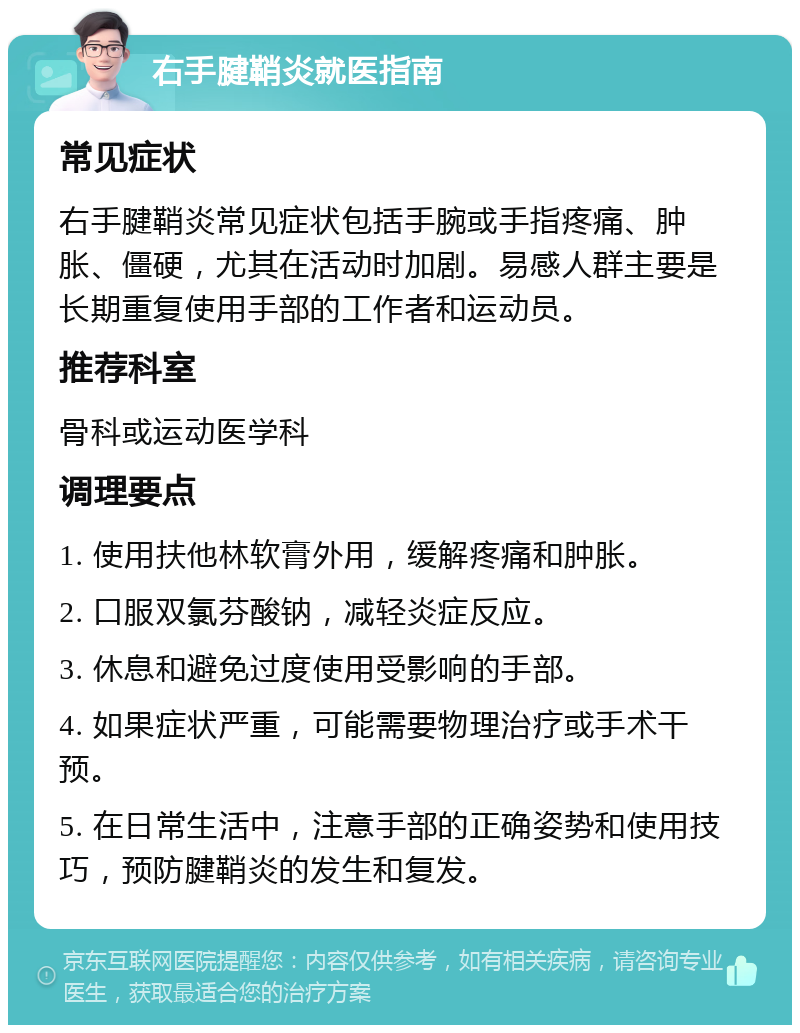 右手腱鞘炎就医指南 常见症状 右手腱鞘炎常见症状包括手腕或手指疼痛、肿胀、僵硬，尤其在活动时加剧。易感人群主要是长期重复使用手部的工作者和运动员。 推荐科室 骨科或运动医学科 调理要点 1. 使用扶他林软膏外用，缓解疼痛和肿胀。 2. 口服双氯芬酸钠，减轻炎症反应。 3. 休息和避免过度使用受影响的手部。 4. 如果症状严重，可能需要物理治疗或手术干预。 5. 在日常生活中，注意手部的正确姿势和使用技巧，预防腱鞘炎的发生和复发。