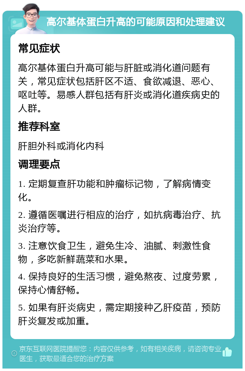 高尔基体蛋白升高的可能原因和处理建议 常见症状 高尔基体蛋白升高可能与肝脏或消化道问题有关，常见症状包括肝区不适、食欲减退、恶心、呕吐等。易感人群包括有肝炎或消化道疾病史的人群。 推荐科室 肝胆外科或消化内科 调理要点 1. 定期复查肝功能和肿瘤标记物，了解病情变化。 2. 遵循医嘱进行相应的治疗，如抗病毒治疗、抗炎治疗等。 3. 注意饮食卫生，避免生冷、油腻、刺激性食物，多吃新鲜蔬菜和水果。 4. 保持良好的生活习惯，避免熬夜、过度劳累，保持心情舒畅。 5. 如果有肝炎病史，需定期接种乙肝疫苗，预防肝炎复发或加重。