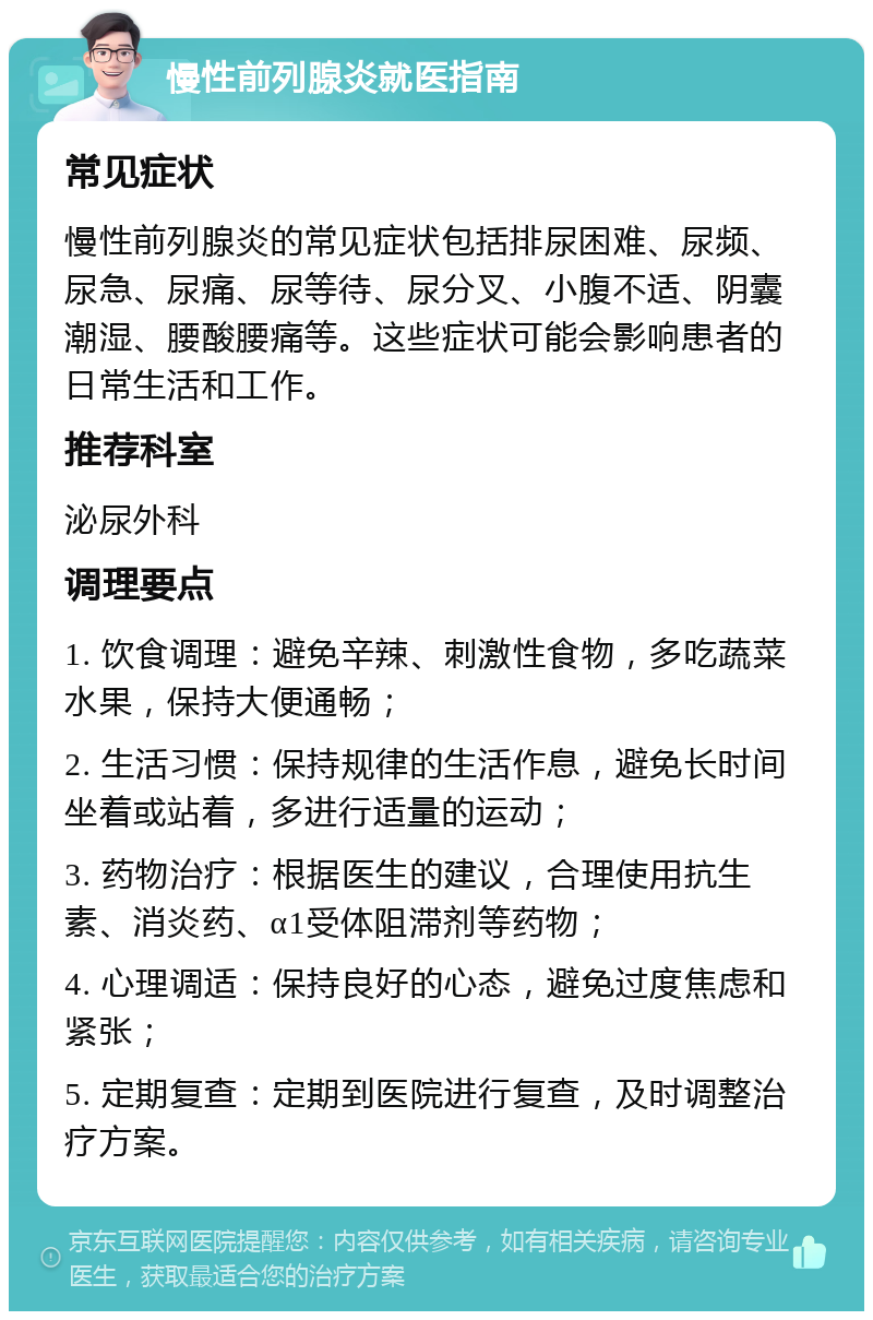 慢性前列腺炎就医指南 常见症状 慢性前列腺炎的常见症状包括排尿困难、尿频、尿急、尿痛、尿等待、尿分叉、小腹不适、阴囊潮湿、腰酸腰痛等。这些症状可能会影响患者的日常生活和工作。 推荐科室 泌尿外科 调理要点 1. 饮食调理：避免辛辣、刺激性食物，多吃蔬菜水果，保持大便通畅； 2. 生活习惯：保持规律的生活作息，避免长时间坐着或站着，多进行适量的运动； 3. 药物治疗：根据医生的建议，合理使用抗生素、消炎药、α1受体阻滞剂等药物； 4. 心理调适：保持良好的心态，避免过度焦虑和紧张； 5. 定期复查：定期到医院进行复查，及时调整治疗方案。