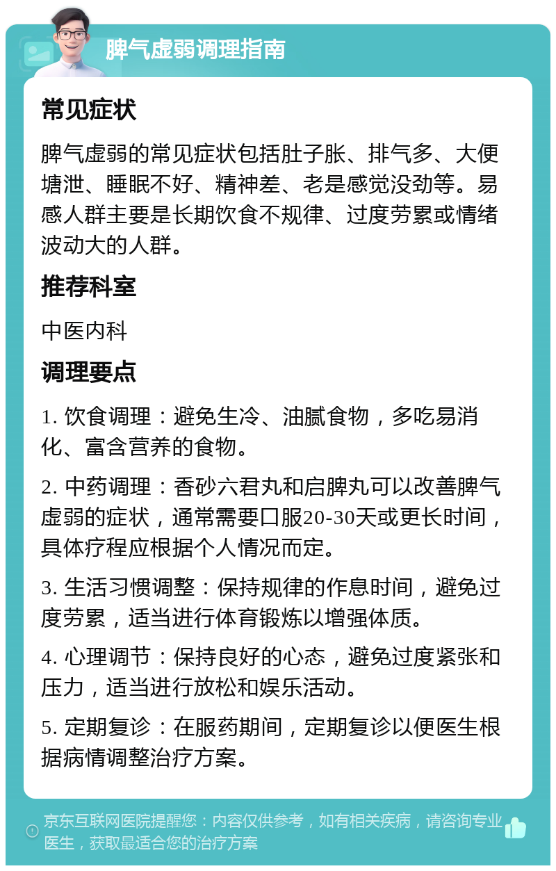 脾气虚弱调理指南 常见症状 脾气虚弱的常见症状包括肚子胀、排气多、大便塘泄、睡眠不好、精神差、老是感觉没劲等。易感人群主要是长期饮食不规律、过度劳累或情绪波动大的人群。 推荐科室 中医内科 调理要点 1. 饮食调理：避免生冷、油腻食物，多吃易消化、富含营养的食物。 2. 中药调理：香砂六君丸和启脾丸可以改善脾气虚弱的症状，通常需要口服20-30天或更长时间，具体疗程应根据个人情况而定。 3. 生活习惯调整：保持规律的作息时间，避免过度劳累，适当进行体育锻炼以增强体质。 4. 心理调节：保持良好的心态，避免过度紧张和压力，适当进行放松和娱乐活动。 5. 定期复诊：在服药期间，定期复诊以便医生根据病情调整治疗方案。