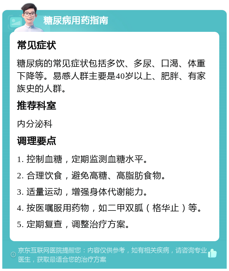 糖尿病用药指南 常见症状 糖尿病的常见症状包括多饮、多尿、口渴、体重下降等。易感人群主要是40岁以上、肥胖、有家族史的人群。 推荐科室 内分泌科 调理要点 1. 控制血糖，定期监测血糖水平。 2. 合理饮食，避免高糖、高脂肪食物。 3. 适量运动，增强身体代谢能力。 4. 按医嘱服用药物，如二甲双胍（格华止）等。 5. 定期复查，调整治疗方案。