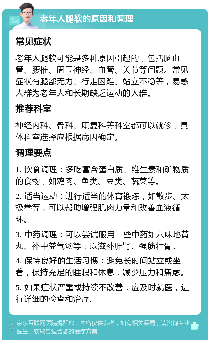 老年人腿软的原因和调理 常见症状 老年人腿软可能是多种原因引起的，包括脑血管、腰椎、周围神经、血管、关节等问题。常见症状有腿部无力、行走困难、站立不稳等，易感人群为老年人和长期缺乏运动的人群。 推荐科室 神经内科、骨科、康复科等科室都可以就诊，具体科室选择应根据病因确定。 调理要点 1. 饮食调理：多吃富含蛋白质、维生素和矿物质的食物，如鸡肉、鱼类、豆类、蔬菜等。 2. 适当运动：进行适当的体育锻炼，如散步、太极拳等，可以帮助增强肌肉力量和改善血液循环。 3. 中药调理：可以尝试服用一些中药如六味地黄丸、补中益气汤等，以滋补肝肾、强筋壮骨。 4. 保持良好的生活习惯：避免长时间站立或坐着，保持充足的睡眠和休息，减少压力和焦虑。 5. 如果症状严重或持续不改善，应及时就医，进行详细的检查和治疗。