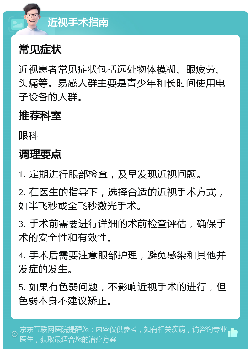 近视手术指南 常见症状 近视患者常见症状包括远处物体模糊、眼疲劳、头痛等。易感人群主要是青少年和长时间使用电子设备的人群。 推荐科室 眼科 调理要点 1. 定期进行眼部检查，及早发现近视问题。 2. 在医生的指导下，选择合适的近视手术方式，如半飞秒或全飞秒激光手术。 3. 手术前需要进行详细的术前检查评估，确保手术的安全性和有效性。 4. 手术后需要注意眼部护理，避免感染和其他并发症的发生。 5. 如果有色弱问题，不影响近视手术的进行，但色弱本身不建议矫正。