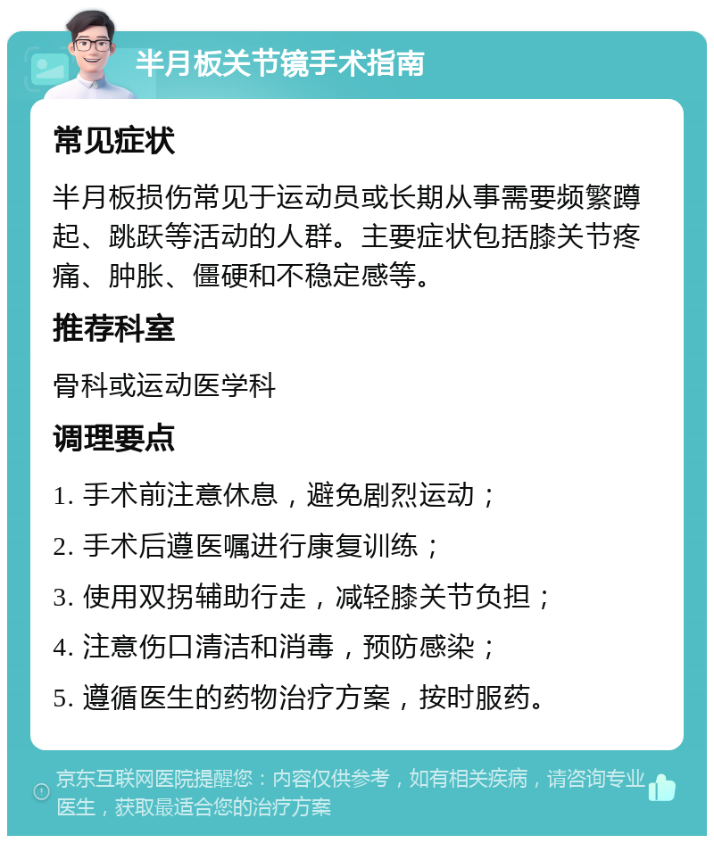 半月板关节镜手术指南 常见症状 半月板损伤常见于运动员或长期从事需要频繁蹲起、跳跃等活动的人群。主要症状包括膝关节疼痛、肿胀、僵硬和不稳定感等。 推荐科室 骨科或运动医学科 调理要点 1. 手术前注意休息，避免剧烈运动； 2. 手术后遵医嘱进行康复训练； 3. 使用双拐辅助行走，减轻膝关节负担； 4. 注意伤口清洁和消毒，预防感染； 5. 遵循医生的药物治疗方案，按时服药。