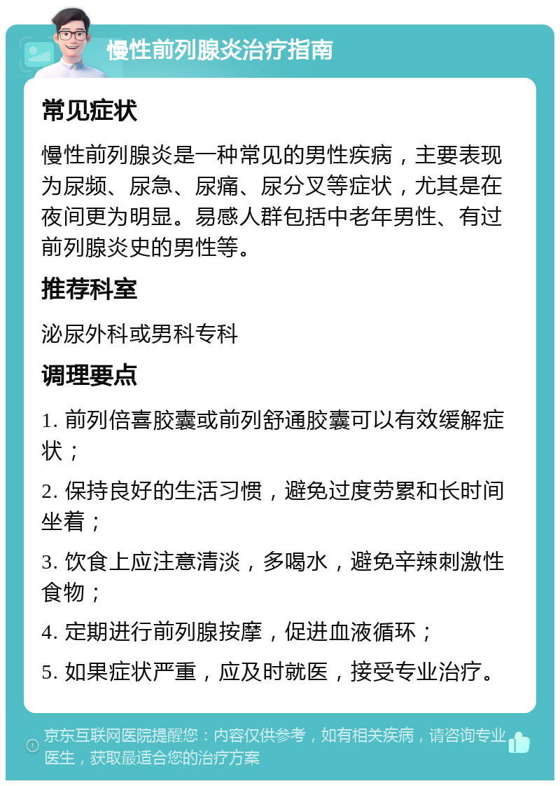 慢性前列腺炎治疗指南 常见症状 慢性前列腺炎是一种常见的男性疾病，主要表现为尿频、尿急、尿痛、尿分叉等症状，尤其是在夜间更为明显。易感人群包括中老年男性、有过前列腺炎史的男性等。 推荐科室 泌尿外科或男科专科 调理要点 1. 前列倍喜胶囊或前列舒通胶囊可以有效缓解症状； 2. 保持良好的生活习惯，避免过度劳累和长时间坐着； 3. 饮食上应注意清淡，多喝水，避免辛辣刺激性食物； 4. 定期进行前列腺按摩，促进血液循环； 5. 如果症状严重，应及时就医，接受专业治疗。