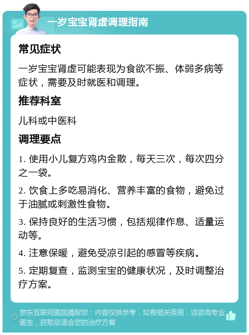 一岁宝宝肾虚调理指南 常见症状 一岁宝宝肾虚可能表现为食欲不振、体弱多病等症状，需要及时就医和调理。 推荐科室 儿科或中医科 调理要点 1. 使用小儿复方鸡内金散，每天三次，每次四分之一袋。 2. 饮食上多吃易消化、营养丰富的食物，避免过于油腻或刺激性食物。 3. 保持良好的生活习惯，包括规律作息、适量运动等。 4. 注意保暖，避免受凉引起的感冒等疾病。 5. 定期复查，监测宝宝的健康状况，及时调整治疗方案。