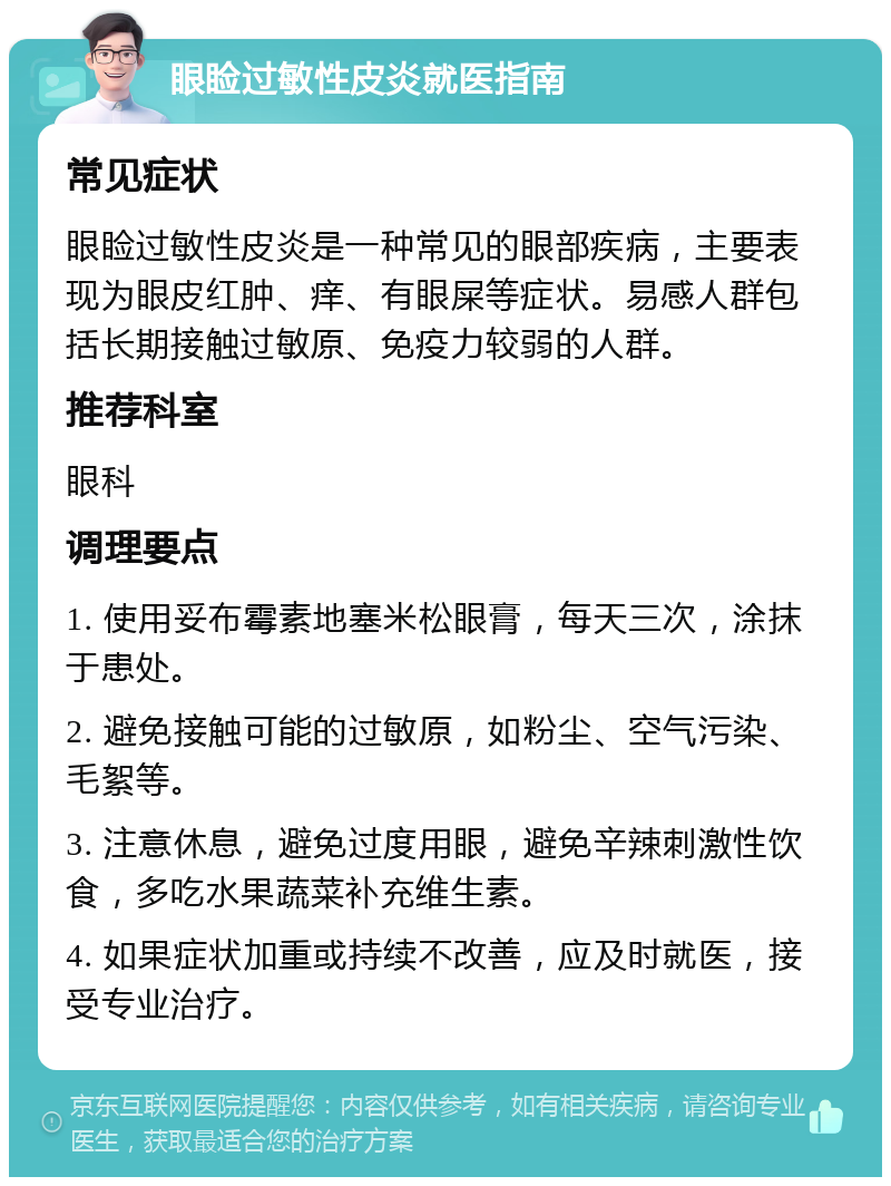 眼睑过敏性皮炎就医指南 常见症状 眼睑过敏性皮炎是一种常见的眼部疾病，主要表现为眼皮红肿、痒、有眼屎等症状。易感人群包括长期接触过敏原、免疫力较弱的人群。 推荐科室 眼科 调理要点 1. 使用妥布霉素地塞米松眼膏，每天三次，涂抹于患处。 2. 避免接触可能的过敏原，如粉尘、空气污染、毛絮等。 3. 注意休息，避免过度用眼，避免辛辣刺激性饮食，多吃水果蔬菜补充维生素。 4. 如果症状加重或持续不改善，应及时就医，接受专业治疗。