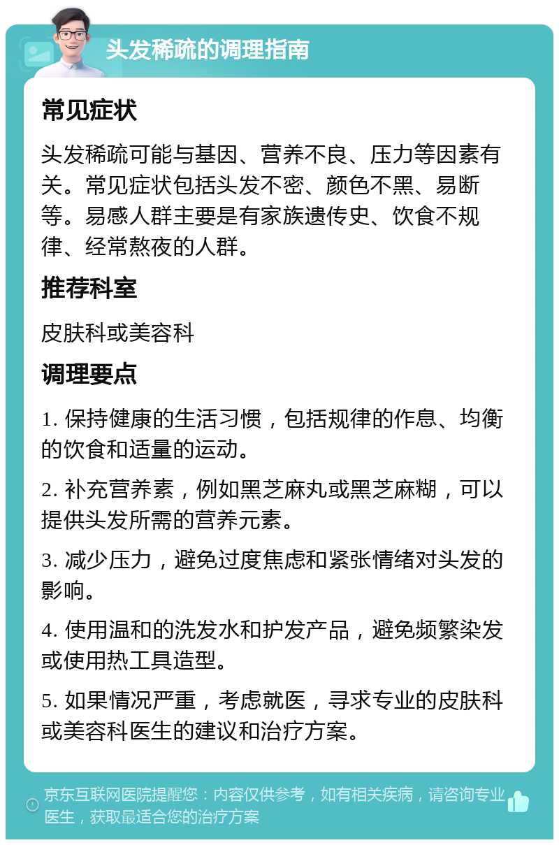 头发稀疏的调理指南 常见症状 头发稀疏可能与基因、营养不良、压力等因素有关。常见症状包括头发不密、颜色不黑、易断等。易感人群主要是有家族遗传史、饮食不规律、经常熬夜的人群。 推荐科室 皮肤科或美容科 调理要点 1. 保持健康的生活习惯，包括规律的作息、均衡的饮食和适量的运动。 2. 补充营养素，例如黑芝麻丸或黑芝麻糊，可以提供头发所需的营养元素。 3. 减少压力，避免过度焦虑和紧张情绪对头发的影响。 4. 使用温和的洗发水和护发产品，避免频繁染发或使用热工具造型。 5. 如果情况严重，考虑就医，寻求专业的皮肤科或美容科医生的建议和治疗方案。