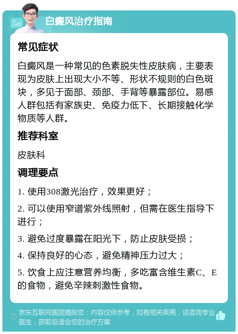 白癜风治疗指南 常见症状 白癜风是一种常见的色素脱失性皮肤病，主要表现为皮肤上出现大小不等、形状不规则的白色斑块，多见于面部、颈部、手背等暴露部位。易感人群包括有家族史、免疫力低下、长期接触化学物质等人群。 推荐科室 皮肤科 调理要点 1. 使用308激光治疗，效果更好； 2. 可以使用窄谱紫外线照射，但需在医生指导下进行； 3. 避免过度暴露在阳光下，防止皮肤受损； 4. 保持良好的心态，避免精神压力过大； 5. 饮食上应注意营养均衡，多吃富含维生素C、E的食物，避免辛辣刺激性食物。