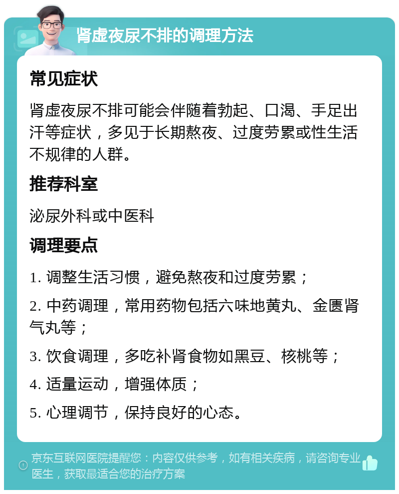 肾虚夜尿不排的调理方法 常见症状 肾虚夜尿不排可能会伴随着勃起、口渴、手足出汗等症状，多见于长期熬夜、过度劳累或性生活不规律的人群。 推荐科室 泌尿外科或中医科 调理要点 1. 调整生活习惯，避免熬夜和过度劳累； 2. 中药调理，常用药物包括六味地黄丸、金匮肾气丸等； 3. 饮食调理，多吃补肾食物如黑豆、核桃等； 4. 适量运动，增强体质； 5. 心理调节，保持良好的心态。