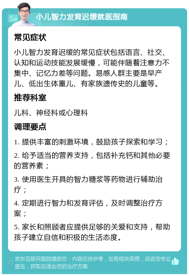 小儿智力发育迟缓就医指南 常见症状 小儿智力发育迟缓的常见症状包括语言、社交、认知和运动技能发展缓慢，可能伴随着注意力不集中、记忆力差等问题。易感人群主要是早产儿、低出生体重儿、有家族遗传史的儿童等。 推荐科室 儿科、神经科或心理科 调理要点 1. 提供丰富的刺激环境，鼓励孩子探索和学习； 2. 给予适当的营养支持，包括补充钙和其他必要的营养素； 3. 使用医生开具的智力糖浆等药物进行辅助治疗； 4. 定期进行智力和发育评估，及时调整治疗方案； 5. 家长和照顾者应提供足够的关爱和支持，帮助孩子建立自信和积极的生活态度。