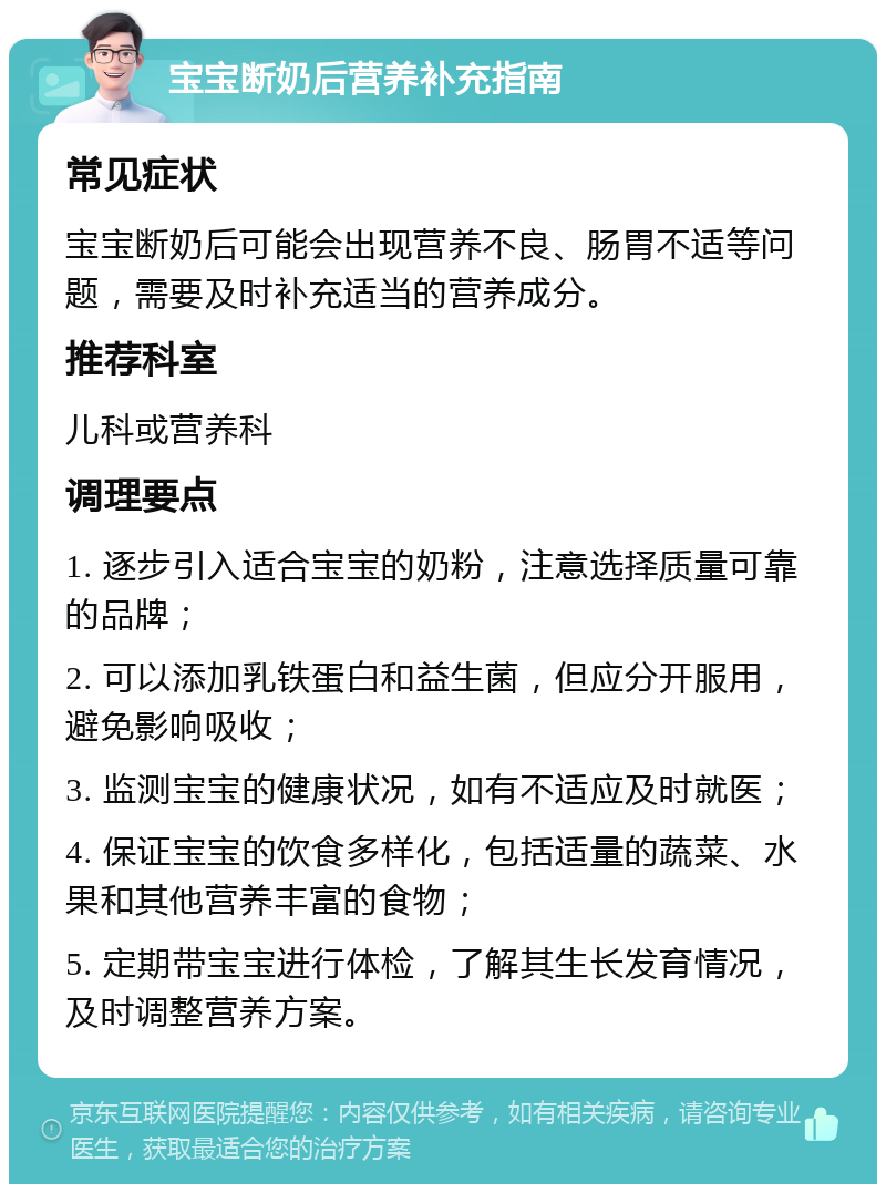 宝宝断奶后营养补充指南 常见症状 宝宝断奶后可能会出现营养不良、肠胃不适等问题，需要及时补充适当的营养成分。 推荐科室 儿科或营养科 调理要点 1. 逐步引入适合宝宝的奶粉，注意选择质量可靠的品牌； 2. 可以添加乳铁蛋白和益生菌，但应分开服用，避免影响吸收； 3. 监测宝宝的健康状况，如有不适应及时就医； 4. 保证宝宝的饮食多样化，包括适量的蔬菜、水果和其他营养丰富的食物； 5. 定期带宝宝进行体检，了解其生长发育情况，及时调整营养方案。