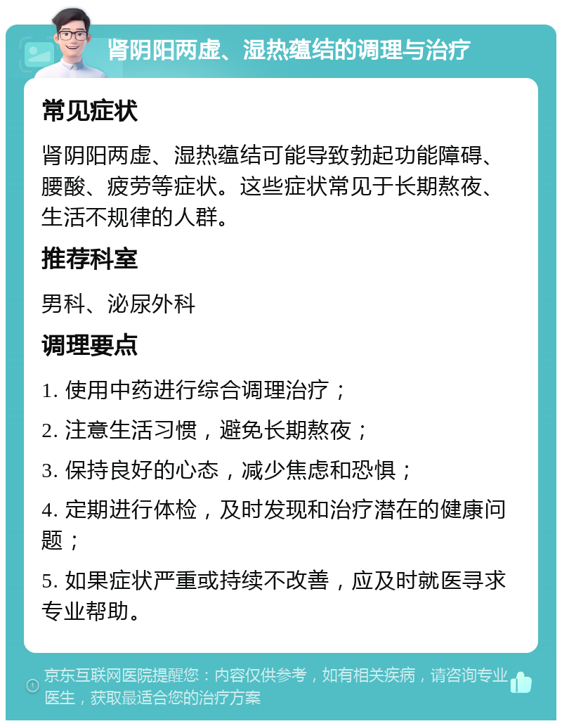 肾阴阳两虚、湿热蕴结的调理与治疗 常见症状 肾阴阳两虚、湿热蕴结可能导致勃起功能障碍、腰酸、疲劳等症状。这些症状常见于长期熬夜、生活不规律的人群。 推荐科室 男科、泌尿外科 调理要点 1. 使用中药进行综合调理治疗； 2. 注意生活习惯，避免长期熬夜； 3. 保持良好的心态，减少焦虑和恐惧； 4. 定期进行体检，及时发现和治疗潜在的健康问题； 5. 如果症状严重或持续不改善，应及时就医寻求专业帮助。