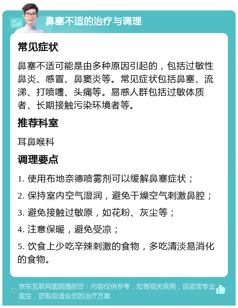 鼻塞不适的治疗与调理 常见症状 鼻塞不适可能是由多种原因引起的，包括过敏性鼻炎、感冒、鼻窦炎等。常见症状包括鼻塞、流涕、打喷嚏、头痛等。易感人群包括过敏体质者、长期接触污染环境者等。 推荐科室 耳鼻喉科 调理要点 1. 使用布地奈德喷雾剂可以缓解鼻塞症状； 2. 保持室内空气湿润，避免干燥空气刺激鼻腔； 3. 避免接触过敏原，如花粉、灰尘等； 4. 注意保暖，避免受凉； 5. 饮食上少吃辛辣刺激的食物，多吃清淡易消化的食物。