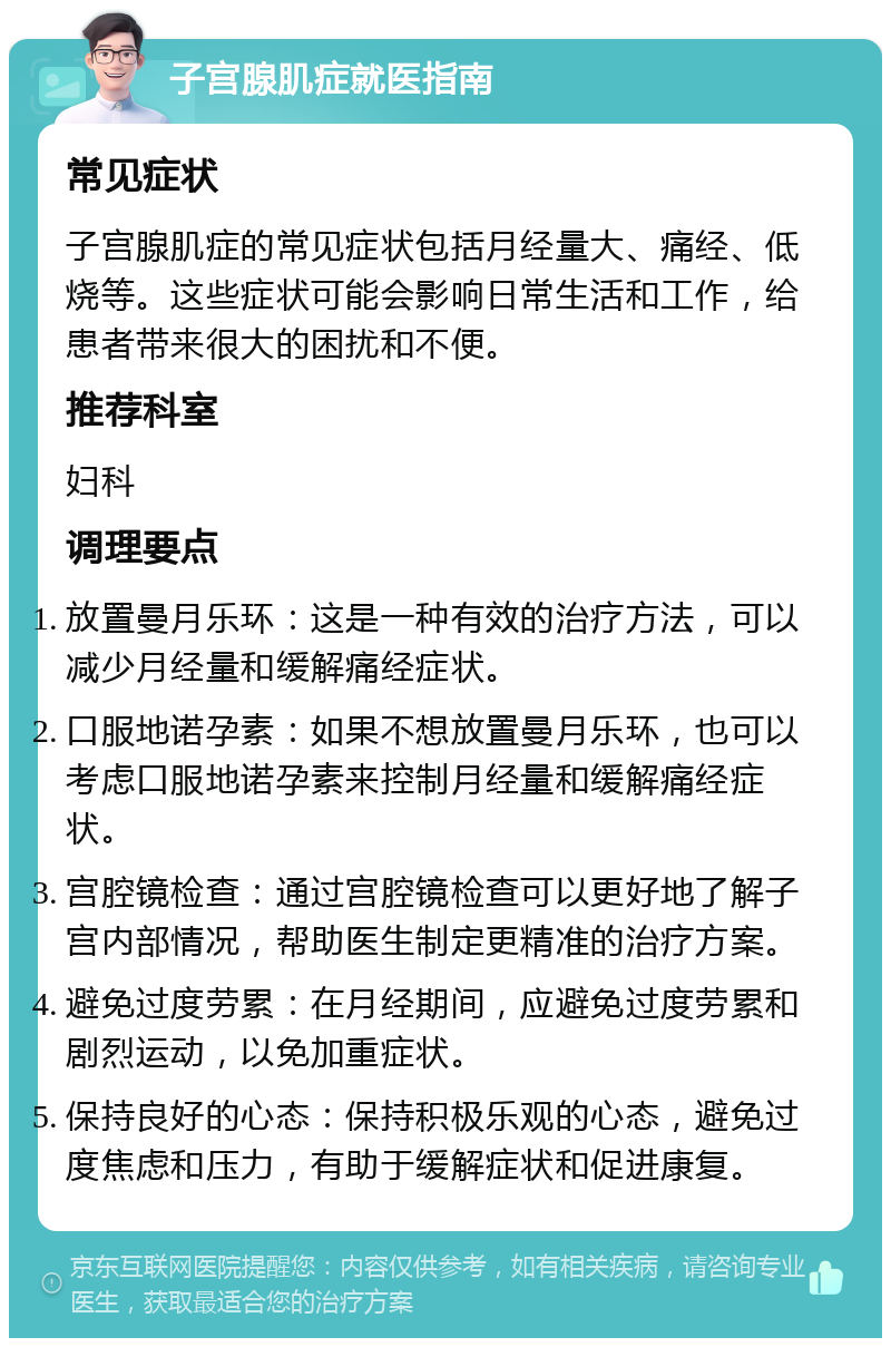 子宫腺肌症就医指南 常见症状 子宫腺肌症的常见症状包括月经量大、痛经、低烧等。这些症状可能会影响日常生活和工作，给患者带来很大的困扰和不便。 推荐科室 妇科 调理要点 放置曼月乐环：这是一种有效的治疗方法，可以减少月经量和缓解痛经症状。 口服地诺孕素：如果不想放置曼月乐环，也可以考虑口服地诺孕素来控制月经量和缓解痛经症状。 宫腔镜检查：通过宫腔镜检查可以更好地了解子宫内部情况，帮助医生制定更精准的治疗方案。 避免过度劳累：在月经期间，应避免过度劳累和剧烈运动，以免加重症状。 保持良好的心态：保持积极乐观的心态，避免过度焦虑和压力，有助于缓解症状和促进康复。