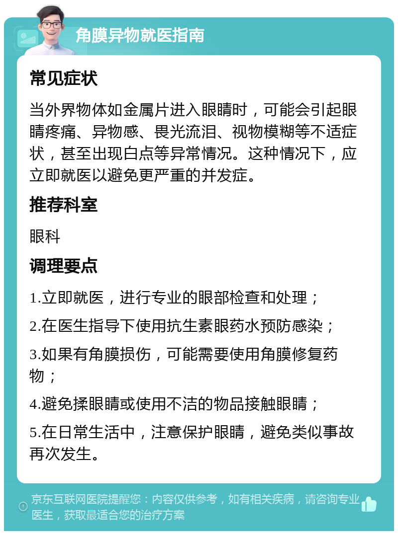 角膜异物就医指南 常见症状 当外界物体如金属片进入眼睛时，可能会引起眼睛疼痛、异物感、畏光流泪、视物模糊等不适症状，甚至出现白点等异常情况。这种情况下，应立即就医以避免更严重的并发症。 推荐科室 眼科 调理要点 1.立即就医，进行专业的眼部检查和处理； 2.在医生指导下使用抗生素眼药水预防感染； 3.如果有角膜损伤，可能需要使用角膜修复药物； 4.避免揉眼睛或使用不洁的物品接触眼睛； 5.在日常生活中，注意保护眼睛，避免类似事故再次发生。