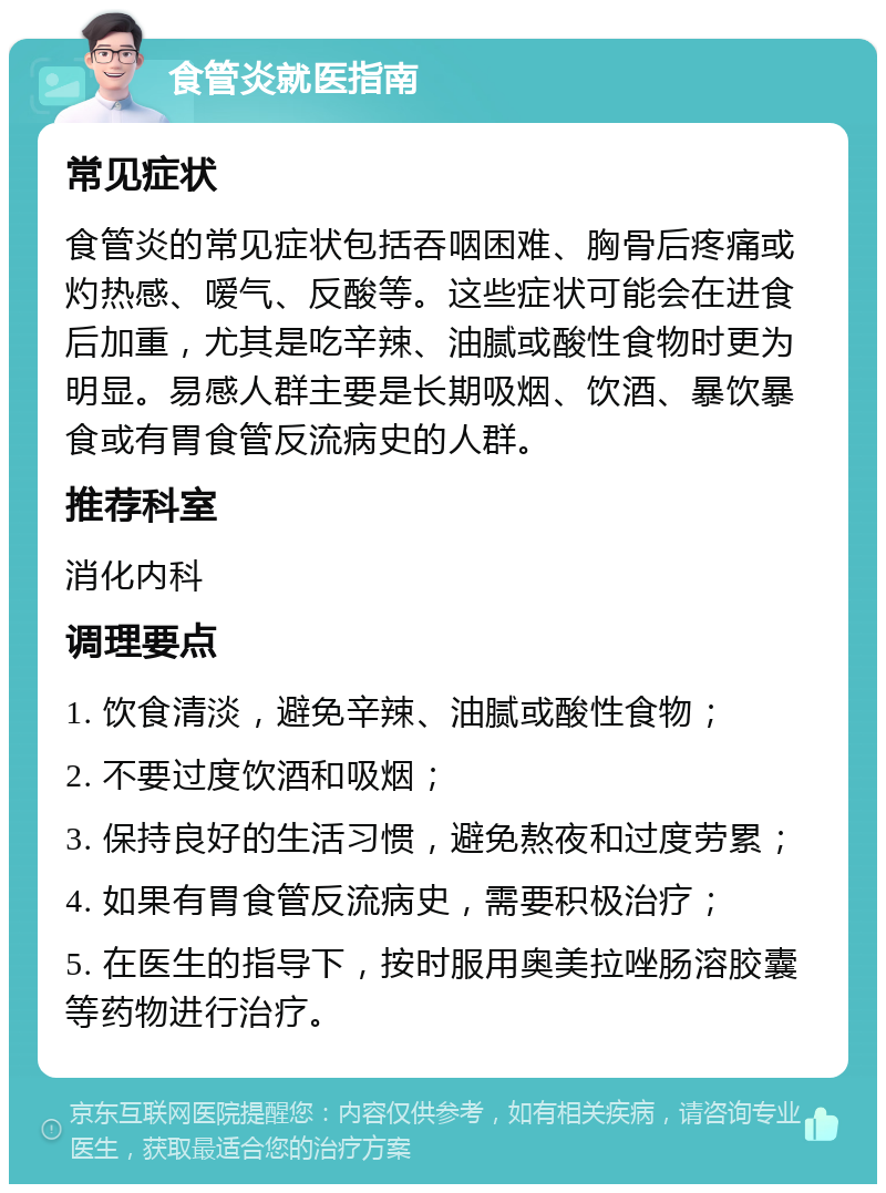 食管炎就医指南 常见症状 食管炎的常见症状包括吞咽困难、胸骨后疼痛或灼热感、嗳气、反酸等。这些症状可能会在进食后加重，尤其是吃辛辣、油腻或酸性食物时更为明显。易感人群主要是长期吸烟、饮酒、暴饮暴食或有胃食管反流病史的人群。 推荐科室 消化内科 调理要点 1. 饮食清淡，避免辛辣、油腻或酸性食物； 2. 不要过度饮酒和吸烟； 3. 保持良好的生活习惯，避免熬夜和过度劳累； 4. 如果有胃食管反流病史，需要积极治疗； 5. 在医生的指导下，按时服用奥美拉唑肠溶胶囊等药物进行治疗。