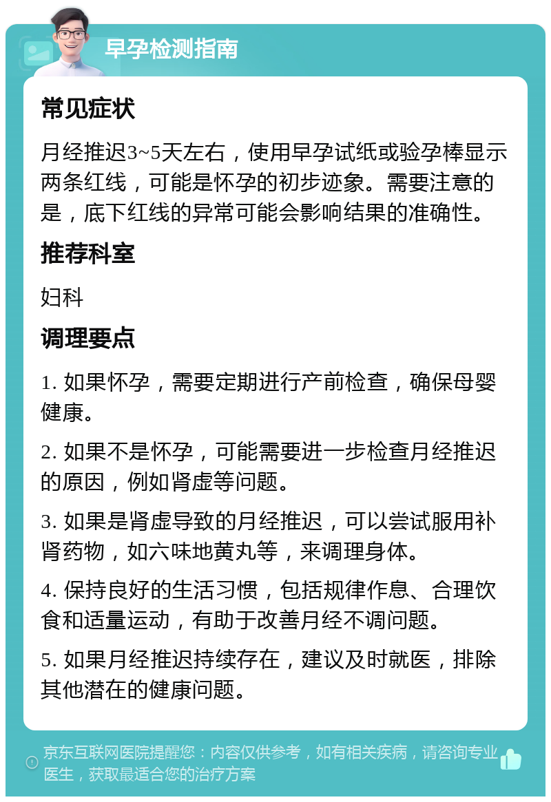 早孕检测指南 常见症状 月经推迟3~5天左右，使用早孕试纸或验孕棒显示两条红线，可能是怀孕的初步迹象。需要注意的是，底下红线的异常可能会影响结果的准确性。 推荐科室 妇科 调理要点 1. 如果怀孕，需要定期进行产前检查，确保母婴健康。 2. 如果不是怀孕，可能需要进一步检查月经推迟的原因，例如肾虚等问题。 3. 如果是肾虚导致的月经推迟，可以尝试服用补肾药物，如六味地黄丸等，来调理身体。 4. 保持良好的生活习惯，包括规律作息、合理饮食和适量运动，有助于改善月经不调问题。 5. 如果月经推迟持续存在，建议及时就医，排除其他潜在的健康问题。