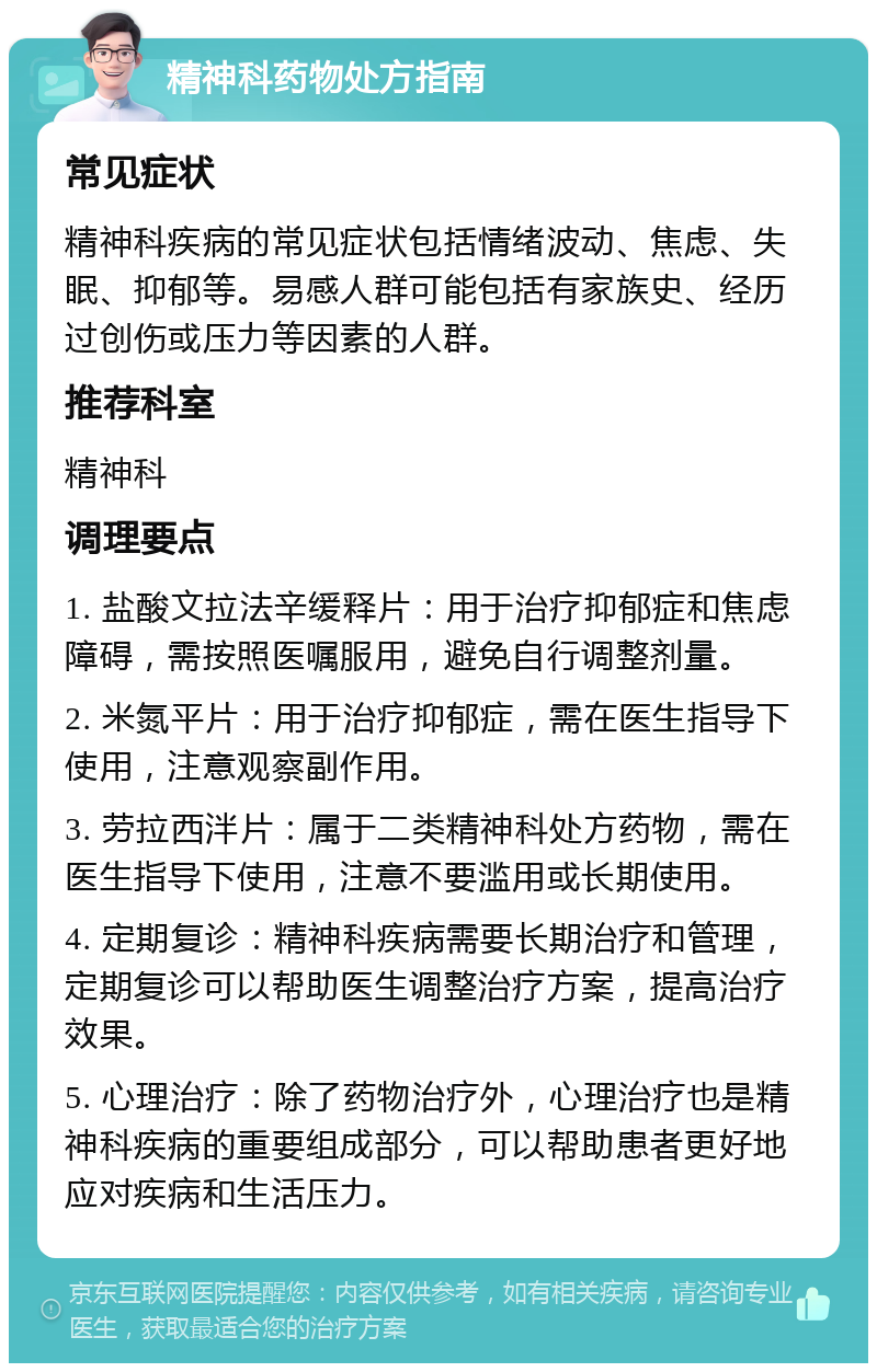 精神科药物处方指南 常见症状 精神科疾病的常见症状包括情绪波动、焦虑、失眠、抑郁等。易感人群可能包括有家族史、经历过创伤或压力等因素的人群。 推荐科室 精神科 调理要点 1. 盐酸文拉法辛缓释片：用于治疗抑郁症和焦虑障碍，需按照医嘱服用，避免自行调整剂量。 2. 米氮平片：用于治疗抑郁症，需在医生指导下使用，注意观察副作用。 3. 劳拉西泮片：属于二类精神科处方药物，需在医生指导下使用，注意不要滥用或长期使用。 4. 定期复诊：精神科疾病需要长期治疗和管理，定期复诊可以帮助医生调整治疗方案，提高治疗效果。 5. 心理治疗：除了药物治疗外，心理治疗也是精神科疾病的重要组成部分，可以帮助患者更好地应对疾病和生活压力。