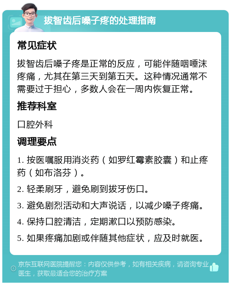 拔智齿后嗓子疼的处理指南 常见症状 拔智齿后嗓子疼是正常的反应，可能伴随咽唾沫疼痛，尤其在第三天到第五天。这种情况通常不需要过于担心，多数人会在一周内恢复正常。 推荐科室 口腔外科 调理要点 1. 按医嘱服用消炎药（如罗红霉素胶囊）和止疼药（如布洛芬）。 2. 轻柔刷牙，避免刷到拔牙伤口。 3. 避免剧烈活动和大声说话，以减少嗓子疼痛。 4. 保持口腔清洁，定期漱口以预防感染。 5. 如果疼痛加剧或伴随其他症状，应及时就医。