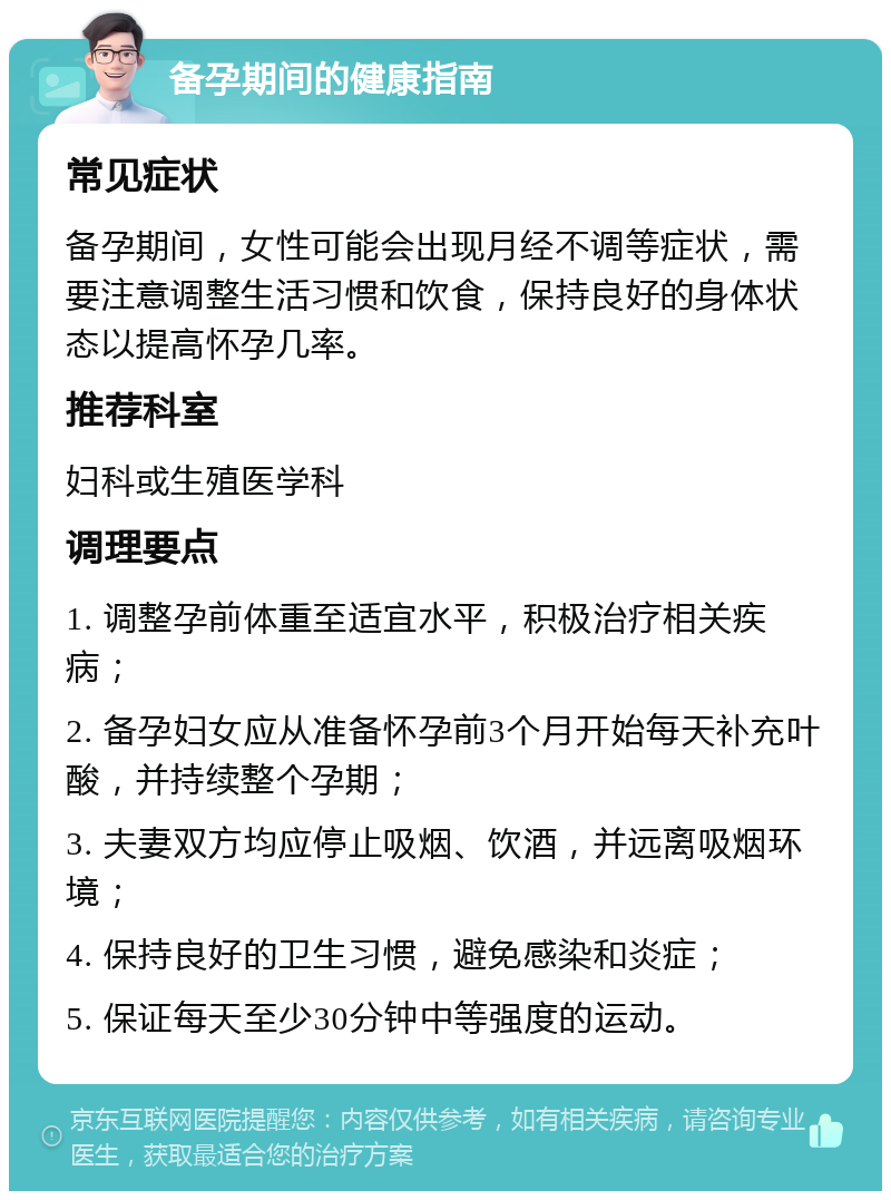 备孕期间的健康指南 常见症状 备孕期间，女性可能会出现月经不调等症状，需要注意调整生活习惯和饮食，保持良好的身体状态以提高怀孕几率。 推荐科室 妇科或生殖医学科 调理要点 1. 调整孕前体重至适宜水平，积极治疗相关疾病； 2. 备孕妇女应从准备怀孕前3个月开始每天补充叶酸，并持续整个孕期； 3. 夫妻双方均应停止吸烟、饮酒，并远离吸烟环境； 4. 保持良好的卫生习惯，避免感染和炎症； 5. 保证每天至少30分钟中等强度的运动。