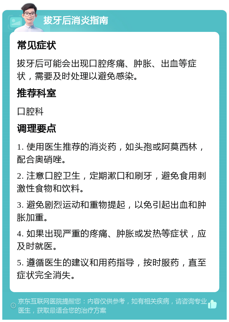 拔牙后消炎指南 常见症状 拔牙后可能会出现口腔疼痛、肿胀、出血等症状，需要及时处理以避免感染。 推荐科室 口腔科 调理要点 1. 使用医生推荐的消炎药，如头孢或阿莫西林，配合奥硝唑。 2. 注意口腔卫生，定期漱口和刷牙，避免食用刺激性食物和饮料。 3. 避免剧烈运动和重物提起，以免引起出血和肿胀加重。 4. 如果出现严重的疼痛、肿胀或发热等症状，应及时就医。 5. 遵循医生的建议和用药指导，按时服药，直至症状完全消失。