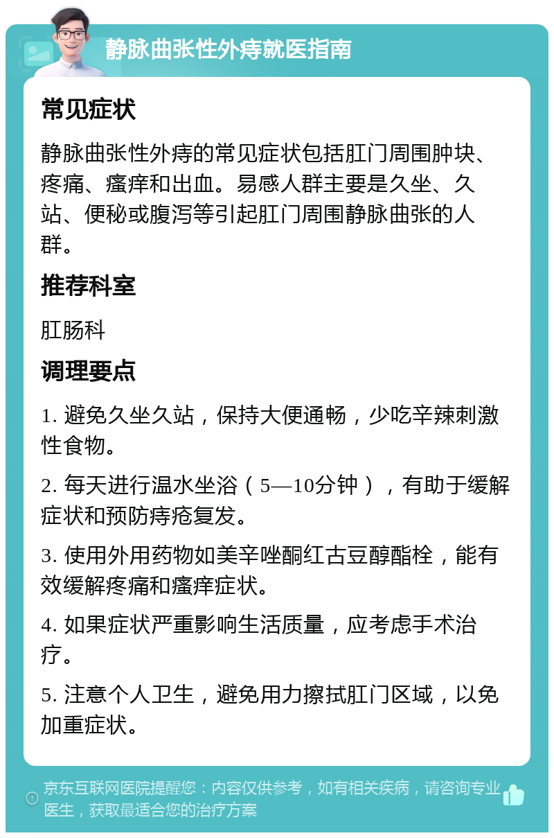 静脉曲张性外痔就医指南 常见症状 静脉曲张性外痔的常见症状包括肛门周围肿块、疼痛、瘙痒和出血。易感人群主要是久坐、久站、便秘或腹泻等引起肛门周围静脉曲张的人群。 推荐科室 肛肠科 调理要点 1. 避免久坐久站，保持大便通畅，少吃辛辣刺激性食物。 2. 每天进行温水坐浴（5—10分钟），有助于缓解症状和预防痔疮复发。 3. 使用外用药物如美辛唑酮红古豆醇酯栓，能有效缓解疼痛和瘙痒症状。 4. 如果症状严重影响生活质量，应考虑手术治疗。 5. 注意个人卫生，避免用力擦拭肛门区域，以免加重症状。