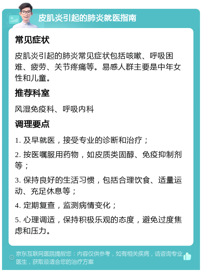 皮肌炎引起的肺炎就医指南 常见症状 皮肌炎引起的肺炎常见症状包括咳嗽、呼吸困难、疲劳、关节疼痛等。易感人群主要是中年女性和儿童。 推荐科室 风湿免疫科、呼吸内科 调理要点 1. 及早就医，接受专业的诊断和治疗； 2. 按医嘱服用药物，如皮质类固醇、免疫抑制剂等； 3. 保持良好的生活习惯，包括合理饮食、适量运动、充足休息等； 4. 定期复查，监测病情变化； 5. 心理调适，保持积极乐观的态度，避免过度焦虑和压力。