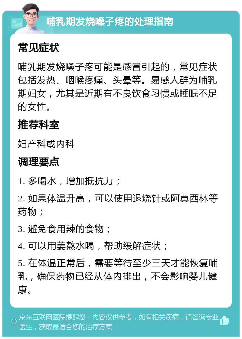 哺乳期发烧嗓子疼的处理指南 常见症状 哺乳期发烧嗓子疼可能是感冒引起的，常见症状包括发热、咽喉疼痛、头晕等。易感人群为哺乳期妇女，尤其是近期有不良饮食习惯或睡眠不足的女性。 推荐科室 妇产科或内科 调理要点 1. 多喝水，增加抵抗力； 2. 如果体温升高，可以使用退烧针或阿莫西林等药物； 3. 避免食用辣的食物； 4. 可以用姜熬水喝，帮助缓解症状； 5. 在体温正常后，需要等待至少三天才能恢复哺乳，确保药物已经从体内排出，不会影响婴儿健康。