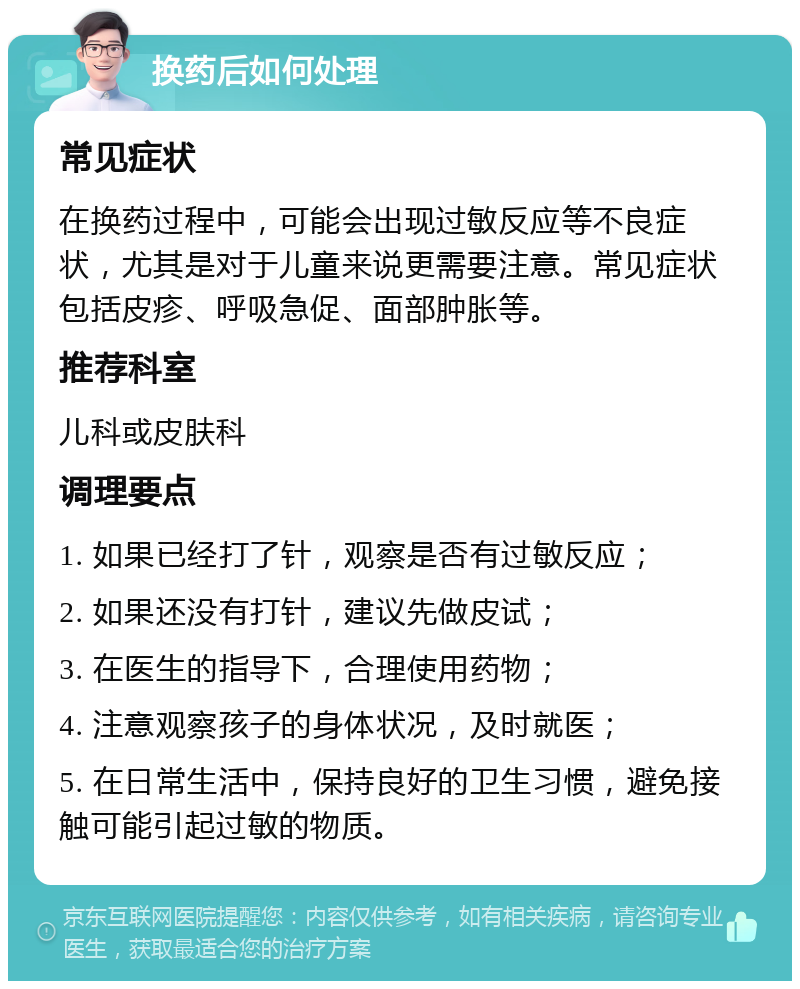 换药后如何处理 常见症状 在换药过程中，可能会出现过敏反应等不良症状，尤其是对于儿童来说更需要注意。常见症状包括皮疹、呼吸急促、面部肿胀等。 推荐科室 儿科或皮肤科 调理要点 1. 如果已经打了针，观察是否有过敏反应； 2. 如果还没有打针，建议先做皮试； 3. 在医生的指导下，合理使用药物； 4. 注意观察孩子的身体状况，及时就医； 5. 在日常生活中，保持良好的卫生习惯，避免接触可能引起过敏的物质。