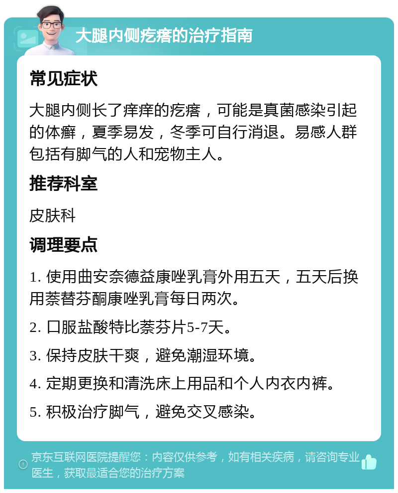 大腿内侧疙瘩的治疗指南 常见症状 大腿内侧长了痒痒的疙瘩，可能是真菌感染引起的体癣，夏季易发，冬季可自行消退。易感人群包括有脚气的人和宠物主人。 推荐科室 皮肤科 调理要点 1. 使用曲安奈德益康唑乳膏外用五天，五天后换用萘替芬酮康唑乳膏每日两次。 2. 口服盐酸特比萘芬片5-7天。 3. 保持皮肤干爽，避免潮湿环境。 4. 定期更换和清洗床上用品和个人内衣内裤。 5. 积极治疗脚气，避免交叉感染。