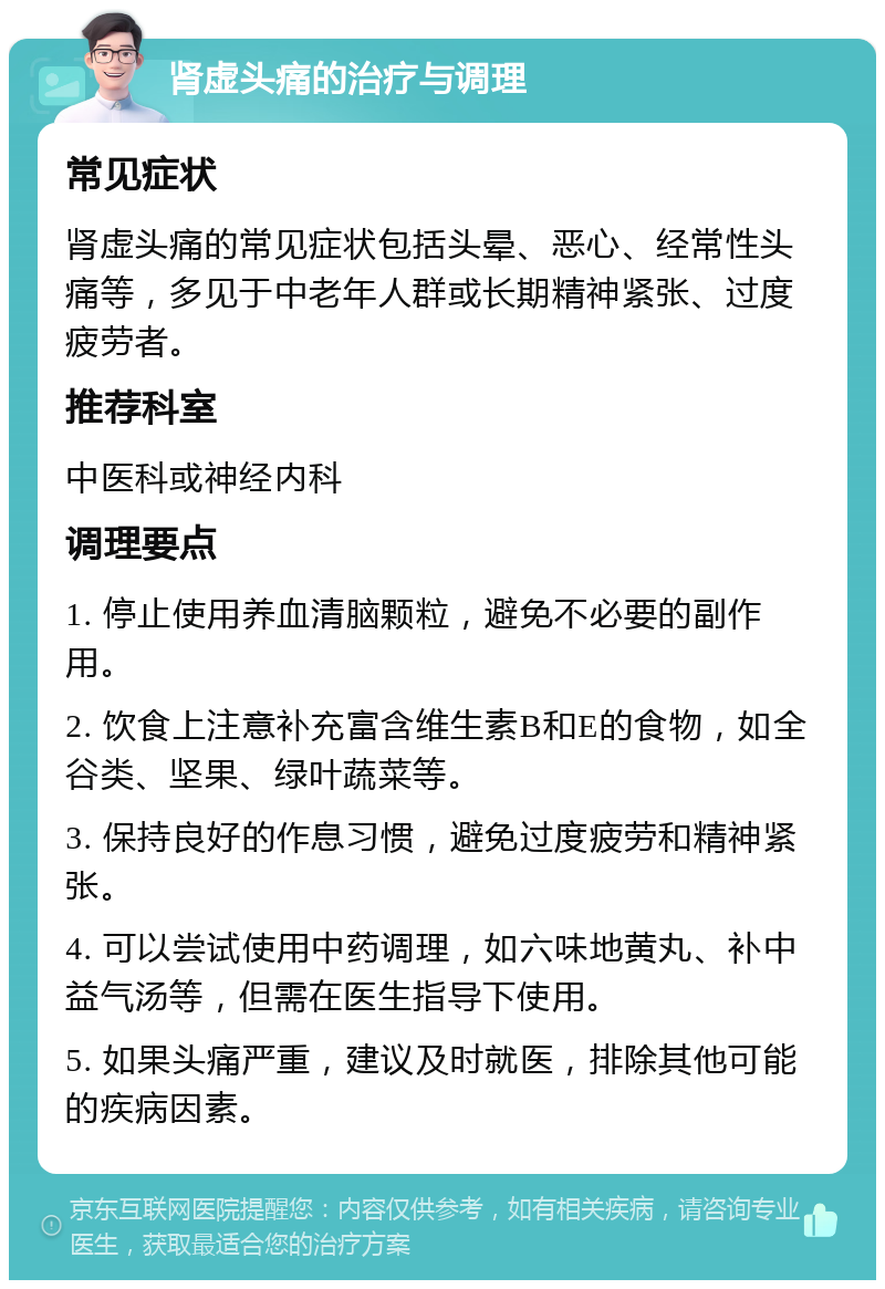 肾虚头痛的治疗与调理 常见症状 肾虚头痛的常见症状包括头晕、恶心、经常性头痛等，多见于中老年人群或长期精神紧张、过度疲劳者。 推荐科室 中医科或神经内科 调理要点 1. 停止使用养血清脑颗粒，避免不必要的副作用。 2. 饮食上注意补充富含维生素B和E的食物，如全谷类、坚果、绿叶蔬菜等。 3. 保持良好的作息习惯，避免过度疲劳和精神紧张。 4. 可以尝试使用中药调理，如六味地黄丸、补中益气汤等，但需在医生指导下使用。 5. 如果头痛严重，建议及时就医，排除其他可能的疾病因素。