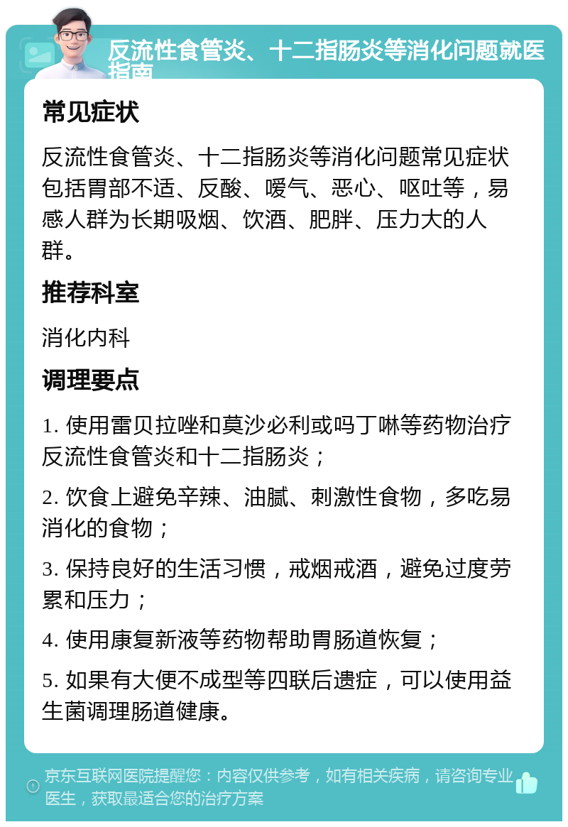 反流性食管炎、十二指肠炎等消化问题就医指南 常见症状 反流性食管炎、十二指肠炎等消化问题常见症状包括胃部不适、反酸、嗳气、恶心、呕吐等，易感人群为长期吸烟、饮酒、肥胖、压力大的人群。 推荐科室 消化内科 调理要点 1. 使用雷贝拉唑和莫沙必利或吗丁啉等药物治疗反流性食管炎和十二指肠炎； 2. 饮食上避免辛辣、油腻、刺激性食物，多吃易消化的食物； 3. 保持良好的生活习惯，戒烟戒酒，避免过度劳累和压力； 4. 使用康复新液等药物帮助胃肠道恢复； 5. 如果有大便不成型等四联后遗症，可以使用益生菌调理肠道健康。