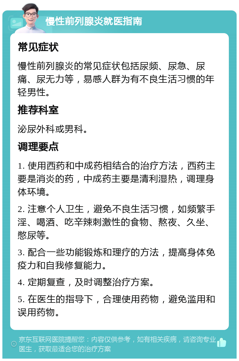 慢性前列腺炎就医指南 常见症状 慢性前列腺炎的常见症状包括尿频、尿急、尿痛、尿无力等，易感人群为有不良生活习惯的年轻男性。 推荐科室 泌尿外科或男科。 调理要点 1. 使用西药和中成药相结合的治疗方法，西药主要是消炎的药，中成药主要是清利湿热，调理身体环境。 2. 注意个人卫生，避免不良生活习惯，如频繁手淫、喝酒、吃辛辣刺激性的食物、熬夜、久坐、憋尿等。 3. 配合一些功能锻炼和理疗的方法，提高身体免疫力和自我修复能力。 4. 定期复查，及时调整治疗方案。 5. 在医生的指导下，合理使用药物，避免滥用和误用药物。